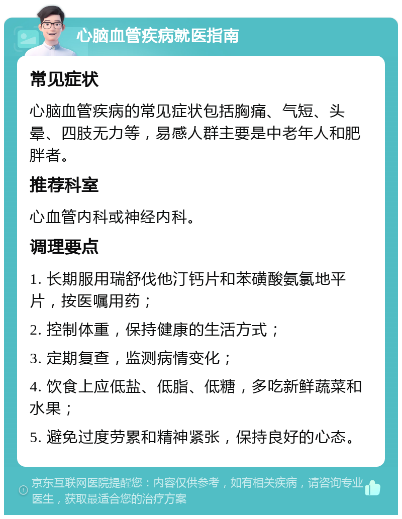 心脑血管疾病就医指南 常见症状 心脑血管疾病的常见症状包括胸痛、气短、头晕、四肢无力等，易感人群主要是中老年人和肥胖者。 推荐科室 心血管内科或神经内科。 调理要点 1. 长期服用瑞舒伐他汀钙片和苯磺酸氨氯地平片，按医嘱用药； 2. 控制体重，保持健康的生活方式； 3. 定期复查，监测病情变化； 4. 饮食上应低盐、低脂、低糖，多吃新鲜蔬菜和水果； 5. 避免过度劳累和精神紧张，保持良好的心态。