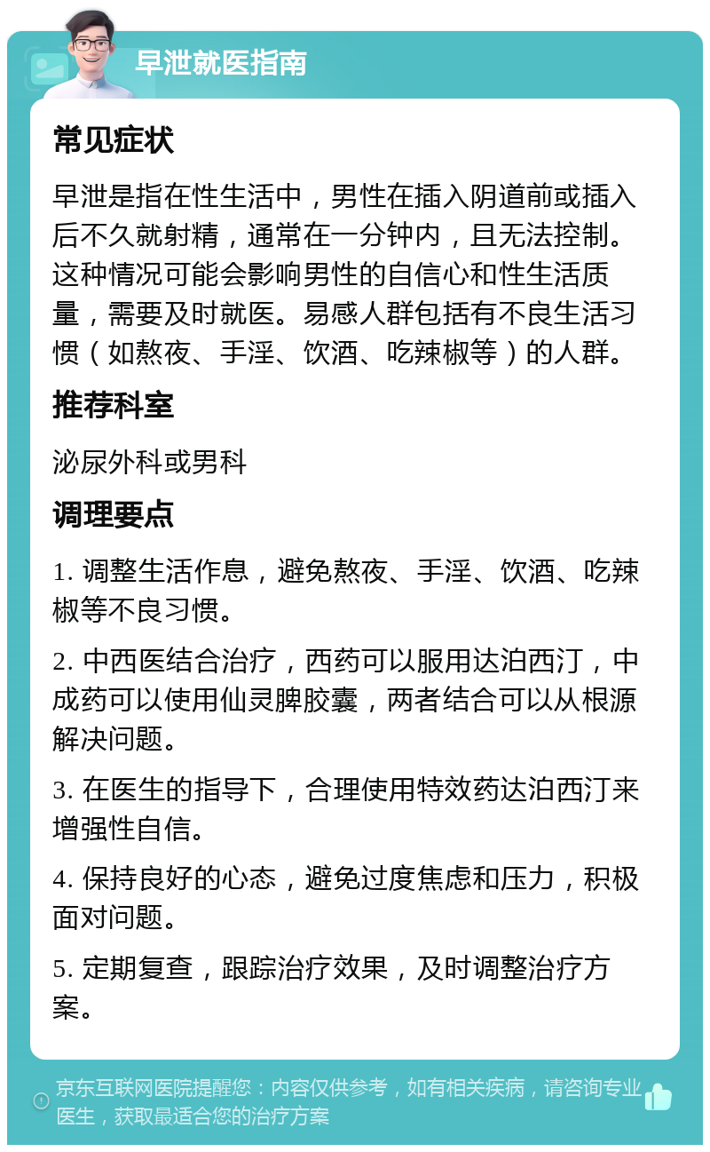 早泄就医指南 常见症状 早泄是指在性生活中，男性在插入阴道前或插入后不久就射精，通常在一分钟内，且无法控制。这种情况可能会影响男性的自信心和性生活质量，需要及时就医。易感人群包括有不良生活习惯（如熬夜、手淫、饮酒、吃辣椒等）的人群。 推荐科室 泌尿外科或男科 调理要点 1. 调整生活作息，避免熬夜、手淫、饮酒、吃辣椒等不良习惯。 2. 中西医结合治疗，西药可以服用达泊西汀，中成药可以使用仙灵脾胶囊，两者结合可以从根源解决问题。 3. 在医生的指导下，合理使用特效药达泊西汀来增强性自信。 4. 保持良好的心态，避免过度焦虑和压力，积极面对问题。 5. 定期复查，跟踪治疗效果，及时调整治疗方案。