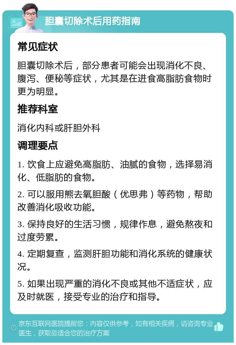 胆囊切除术后用药指南 常见症状 胆囊切除术后，部分患者可能会出现消化不良、腹泻、便秘等症状，尤其是在进食高脂肪食物时更为明显。 推荐科室 消化内科或肝胆外科 调理要点 1. 饮食上应避免高脂肪、油腻的食物，选择易消化、低脂肪的食物。 2. 可以服用熊去氧胆酸（优思弗）等药物，帮助改善消化吸收功能。 3. 保持良好的生活习惯，规律作息，避免熬夜和过度劳累。 4. 定期复查，监测肝胆功能和消化系统的健康状况。 5. 如果出现严重的消化不良或其他不适症状，应及时就医，接受专业的治疗和指导。