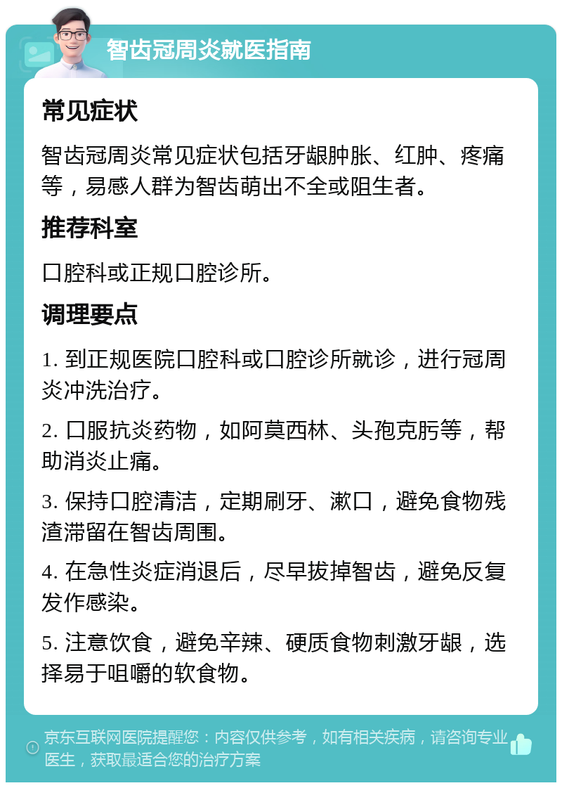 智齿冠周炎就医指南 常见症状 智齿冠周炎常见症状包括牙龈肿胀、红肿、疼痛等，易感人群为智齿萌出不全或阻生者。 推荐科室 口腔科或正规口腔诊所。 调理要点 1. 到正规医院口腔科或口腔诊所就诊，进行冠周炎冲洗治疗。 2. 口服抗炎药物，如阿莫西林、头孢克肟等，帮助消炎止痛。 3. 保持口腔清洁，定期刷牙、漱口，避免食物残渣滞留在智齿周围。 4. 在急性炎症消退后，尽早拔掉智齿，避免反复发作感染。 5. 注意饮食，避免辛辣、硬质食物刺激牙龈，选择易于咀嚼的软食物。