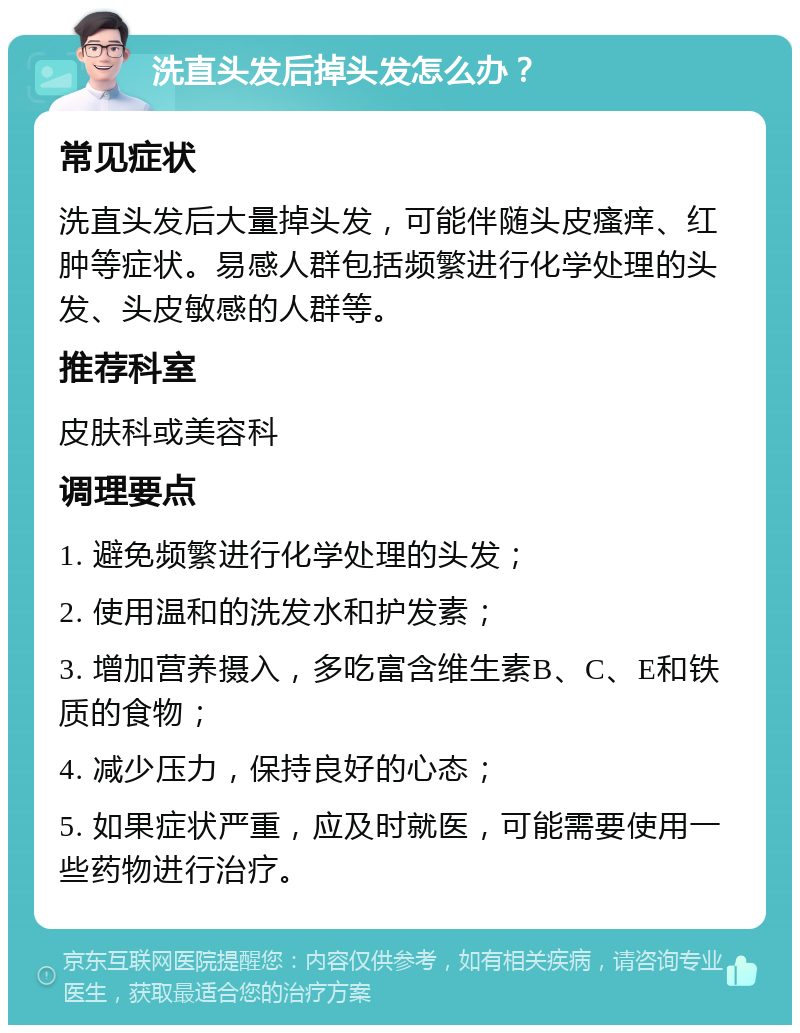 洗直头发后掉头发怎么办？ 常见症状 洗直头发后大量掉头发，可能伴随头皮瘙痒、红肿等症状。易感人群包括频繁进行化学处理的头发、头皮敏感的人群等。 推荐科室 皮肤科或美容科 调理要点 1. 避免频繁进行化学处理的头发； 2. 使用温和的洗发水和护发素； 3. 增加营养摄入，多吃富含维生素B、C、E和铁质的食物； 4. 减少压力，保持良好的心态； 5. 如果症状严重，应及时就医，可能需要使用一些药物进行治疗。