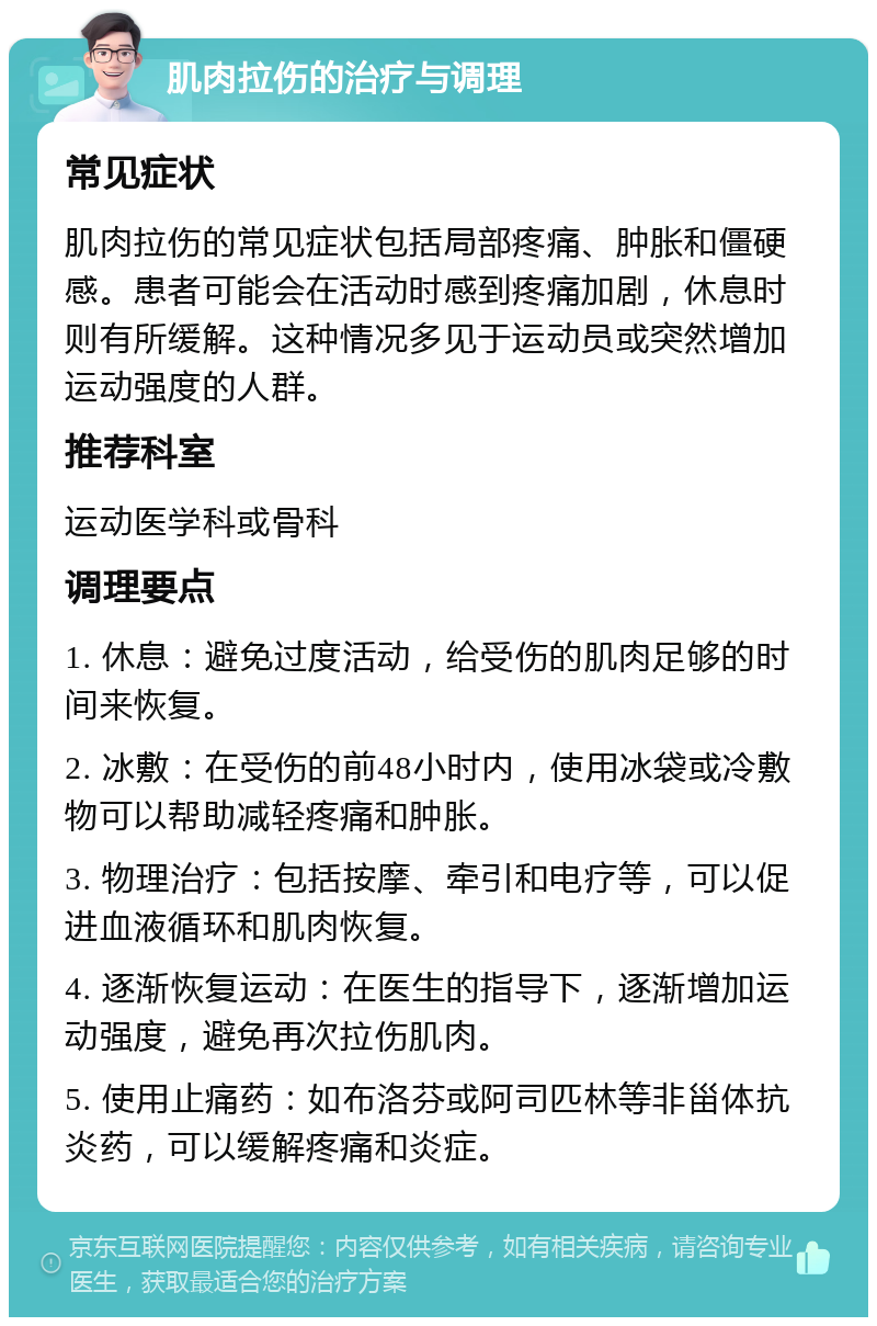 肌肉拉伤的治疗与调理 常见症状 肌肉拉伤的常见症状包括局部疼痛、肿胀和僵硬感。患者可能会在活动时感到疼痛加剧，休息时则有所缓解。这种情况多见于运动员或突然增加运动强度的人群。 推荐科室 运动医学科或骨科 调理要点 1. 休息：避免过度活动，给受伤的肌肉足够的时间来恢复。 2. 冰敷：在受伤的前48小时内，使用冰袋或冷敷物可以帮助减轻疼痛和肿胀。 3. 物理治疗：包括按摩、牵引和电疗等，可以促进血液循环和肌肉恢复。 4. 逐渐恢复运动：在医生的指导下，逐渐增加运动强度，避免再次拉伤肌肉。 5. 使用止痛药：如布洛芬或阿司匹林等非甾体抗炎药，可以缓解疼痛和炎症。