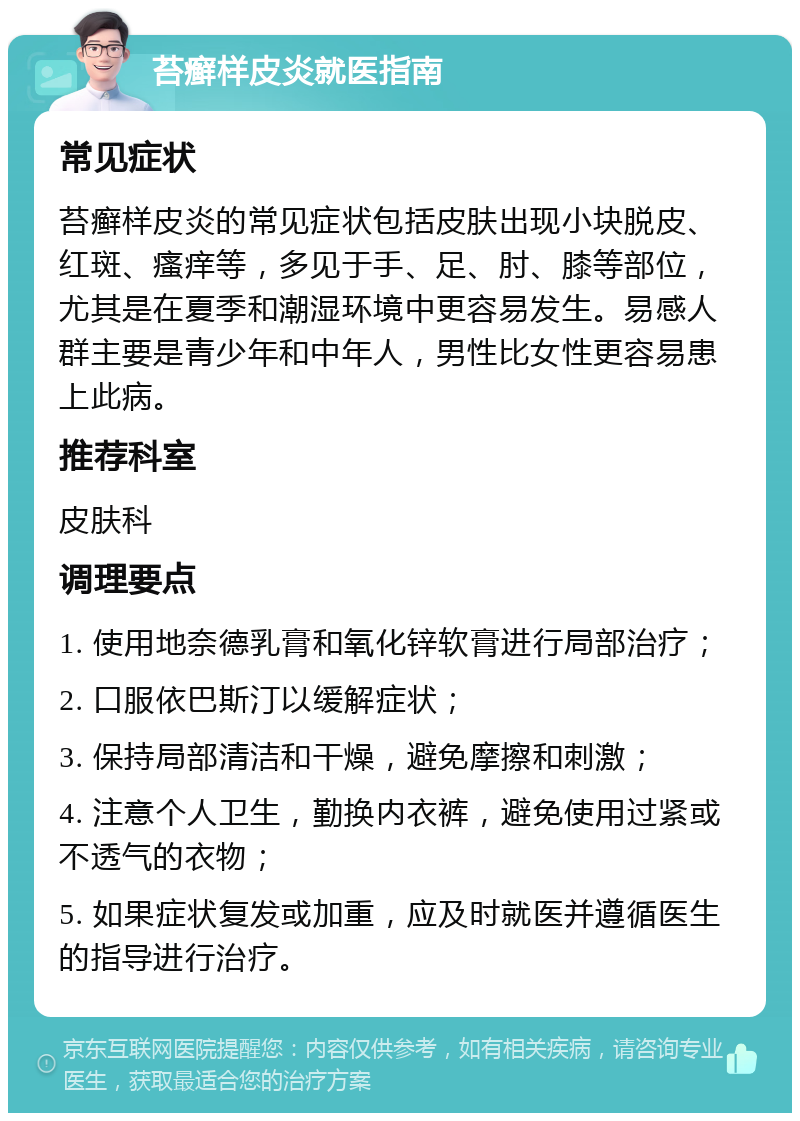 苔癣样皮炎就医指南 常见症状 苔癣样皮炎的常见症状包括皮肤出现小块脱皮、红斑、瘙痒等，多见于手、足、肘、膝等部位，尤其是在夏季和潮湿环境中更容易发生。易感人群主要是青少年和中年人，男性比女性更容易患上此病。 推荐科室 皮肤科 调理要点 1. 使用地奈德乳膏和氧化锌软膏进行局部治疗； 2. 口服依巴斯汀以缓解症状； 3. 保持局部清洁和干燥，避免摩擦和刺激； 4. 注意个人卫生，勤换内衣裤，避免使用过紧或不透气的衣物； 5. 如果症状复发或加重，应及时就医并遵循医生的指导进行治疗。