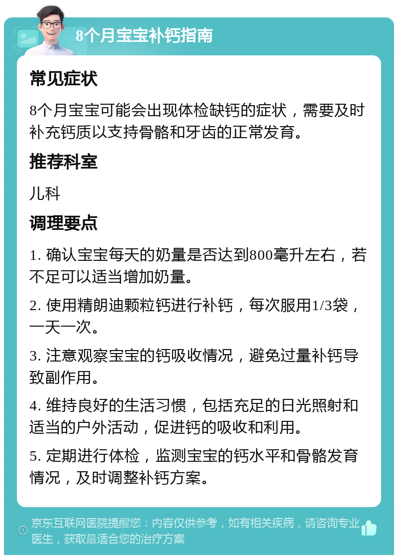 8个月宝宝补钙指南 常见症状 8个月宝宝可能会出现体检缺钙的症状，需要及时补充钙质以支持骨骼和牙齿的正常发育。 推荐科室 儿科 调理要点 1. 确认宝宝每天的奶量是否达到800毫升左右，若不足可以适当增加奶量。 2. 使用精朗迪颗粒钙进行补钙，每次服用1/3袋，一天一次。 3. 注意观察宝宝的钙吸收情况，避免过量补钙导致副作用。 4. 维持良好的生活习惯，包括充足的日光照射和适当的户外活动，促进钙的吸收和利用。 5. 定期进行体检，监测宝宝的钙水平和骨骼发育情况，及时调整补钙方案。