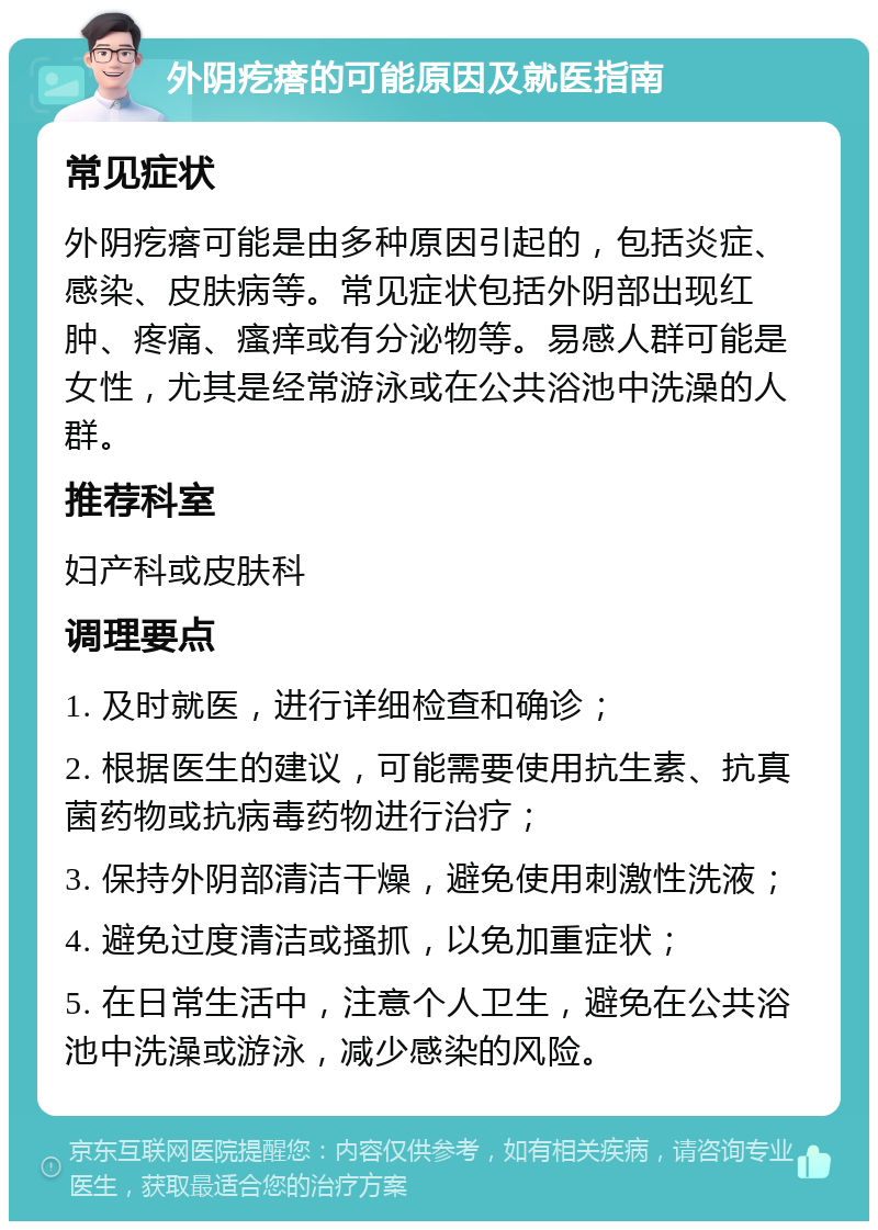 外阴疙瘩的可能原因及就医指南 常见症状 外阴疙瘩可能是由多种原因引起的，包括炎症、感染、皮肤病等。常见症状包括外阴部出现红肿、疼痛、瘙痒或有分泌物等。易感人群可能是女性，尤其是经常游泳或在公共浴池中洗澡的人群。 推荐科室 妇产科或皮肤科 调理要点 1. 及时就医，进行详细检查和确诊； 2. 根据医生的建议，可能需要使用抗生素、抗真菌药物或抗病毒药物进行治疗； 3. 保持外阴部清洁干燥，避免使用刺激性洗液； 4. 避免过度清洁或搔抓，以免加重症状； 5. 在日常生活中，注意个人卫生，避免在公共浴池中洗澡或游泳，减少感染的风险。