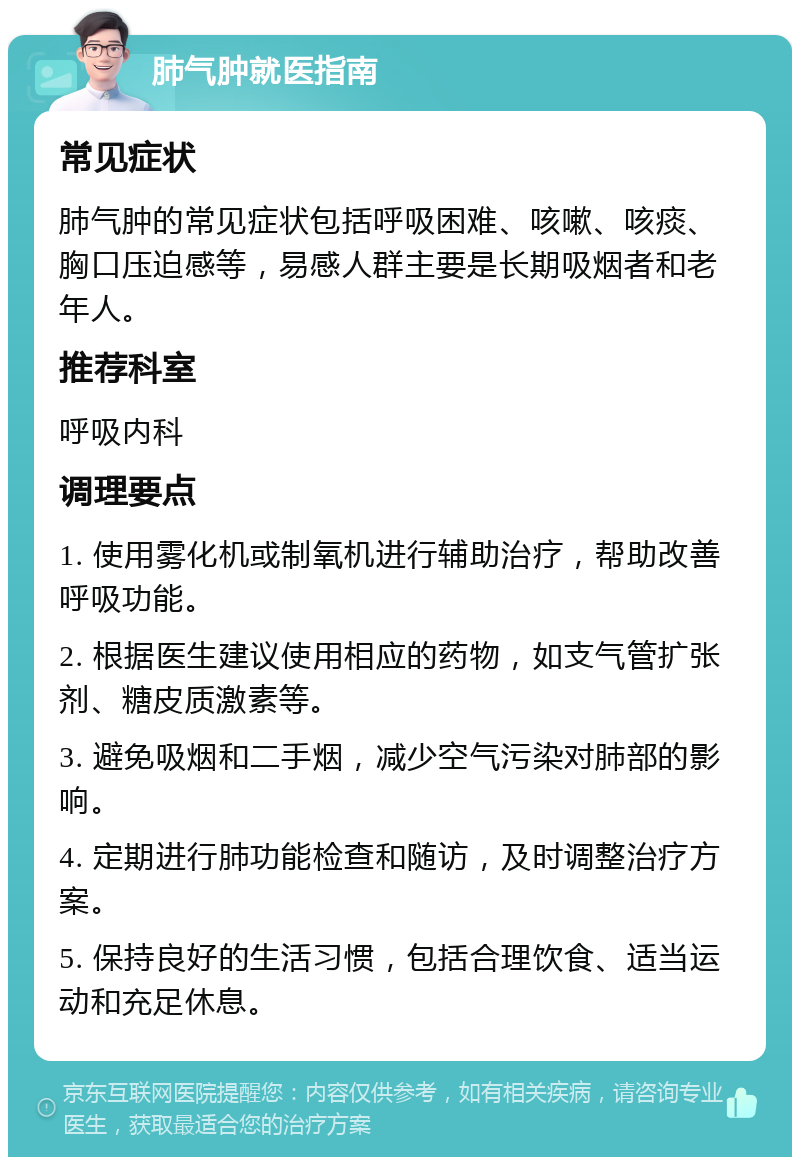 肺气肿就医指南 常见症状 肺气肿的常见症状包括呼吸困难、咳嗽、咳痰、胸口压迫感等，易感人群主要是长期吸烟者和老年人。 推荐科室 呼吸内科 调理要点 1. 使用雾化机或制氧机进行辅助治疗，帮助改善呼吸功能。 2. 根据医生建议使用相应的药物，如支气管扩张剂、糖皮质激素等。 3. 避免吸烟和二手烟，减少空气污染对肺部的影响。 4. 定期进行肺功能检查和随访，及时调整治疗方案。 5. 保持良好的生活习惯，包括合理饮食、适当运动和充足休息。