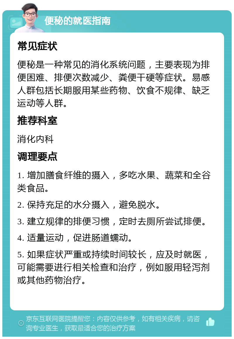 便秘的就医指南 常见症状 便秘是一种常见的消化系统问题，主要表现为排便困难、排便次数减少、粪便干硬等症状。易感人群包括长期服用某些药物、饮食不规律、缺乏运动等人群。 推荐科室 消化内科 调理要点 1. 增加膳食纤维的摄入，多吃水果、蔬菜和全谷类食品。 2. 保持充足的水分摄入，避免脱水。 3. 建立规律的排便习惯，定时去厕所尝试排便。 4. 适量运动，促进肠道蠕动。 5. 如果症状严重或持续时间较长，应及时就医，可能需要进行相关检查和治疗，例如服用轻泻剂或其他药物治疗。