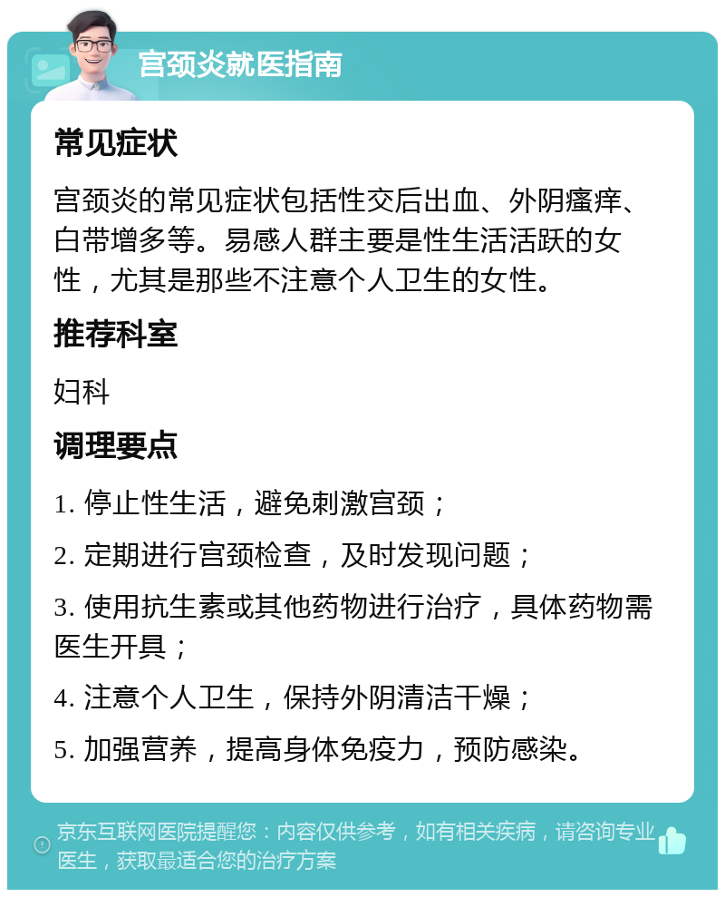 宫颈炎就医指南 常见症状 宫颈炎的常见症状包括性交后出血、外阴瘙痒、白带增多等。易感人群主要是性生活活跃的女性，尤其是那些不注意个人卫生的女性。 推荐科室 妇科 调理要点 1. 停止性生活，避免刺激宫颈； 2. 定期进行宫颈检查，及时发现问题； 3. 使用抗生素或其他药物进行治疗，具体药物需医生开具； 4. 注意个人卫生，保持外阴清洁干燥； 5. 加强营养，提高身体免疫力，预防感染。