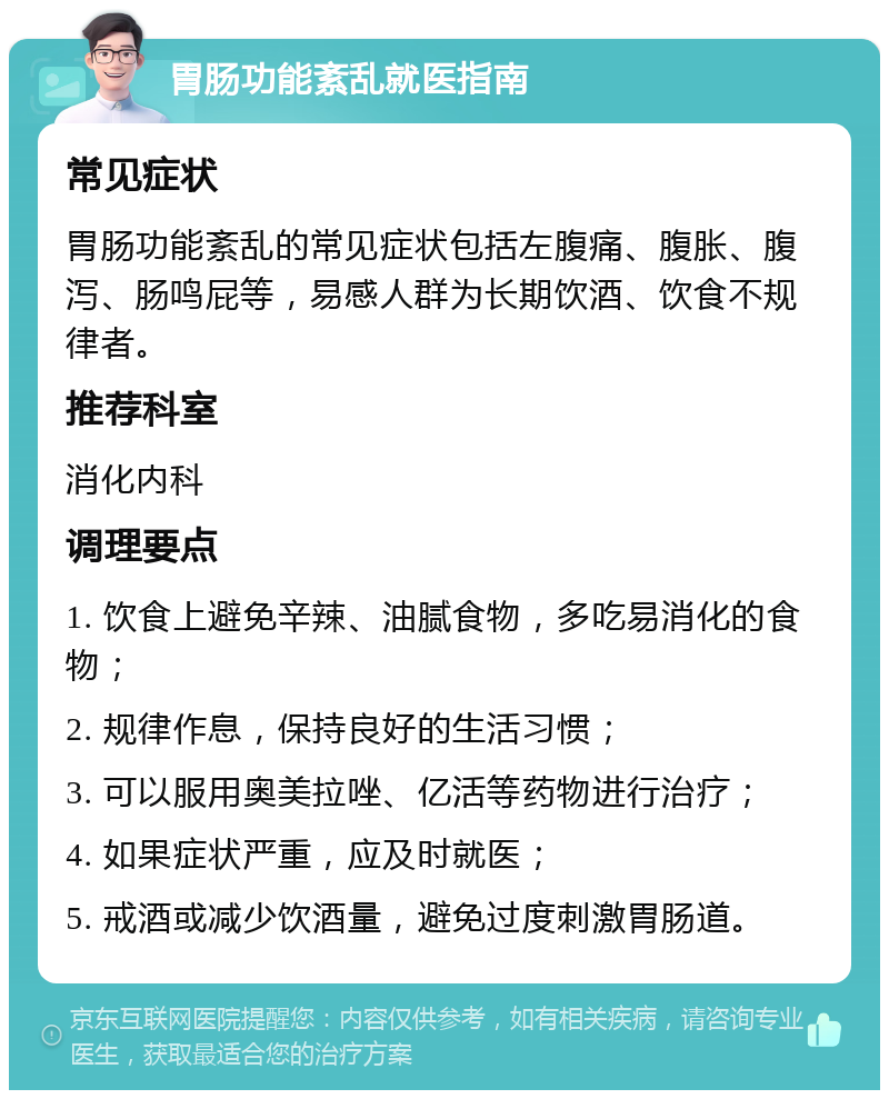 胃肠功能紊乱就医指南 常见症状 胃肠功能紊乱的常见症状包括左腹痛、腹胀、腹泻、肠鸣屁等，易感人群为长期饮酒、饮食不规律者。 推荐科室 消化内科 调理要点 1. 饮食上避免辛辣、油腻食物，多吃易消化的食物； 2. 规律作息，保持良好的生活习惯； 3. 可以服用奥美拉唑、亿活等药物进行治疗； 4. 如果症状严重，应及时就医； 5. 戒酒或减少饮酒量，避免过度刺激胃肠道。