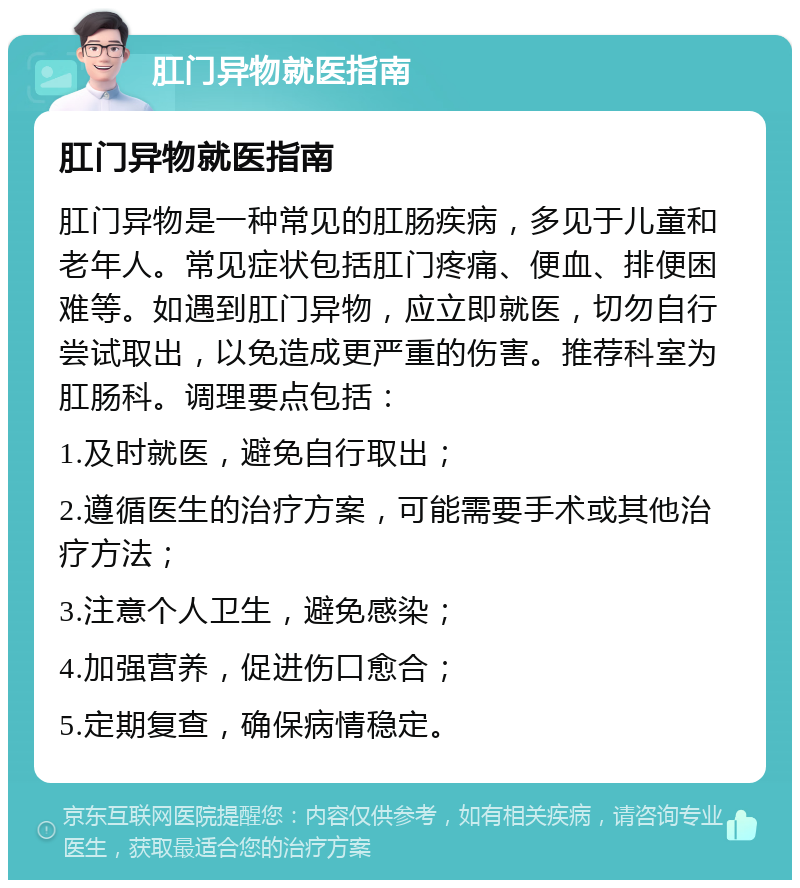 肛门异物就医指南 肛门异物就医指南 肛门异物是一种常见的肛肠疾病，多见于儿童和老年人。常见症状包括肛门疼痛、便血、排便困难等。如遇到肛门异物，应立即就医，切勿自行尝试取出，以免造成更严重的伤害。推荐科室为肛肠科。调理要点包括： 1.及时就医，避免自行取出； 2.遵循医生的治疗方案，可能需要手术或其他治疗方法； 3.注意个人卫生，避免感染； 4.加强营养，促进伤口愈合； 5.定期复查，确保病情稳定。