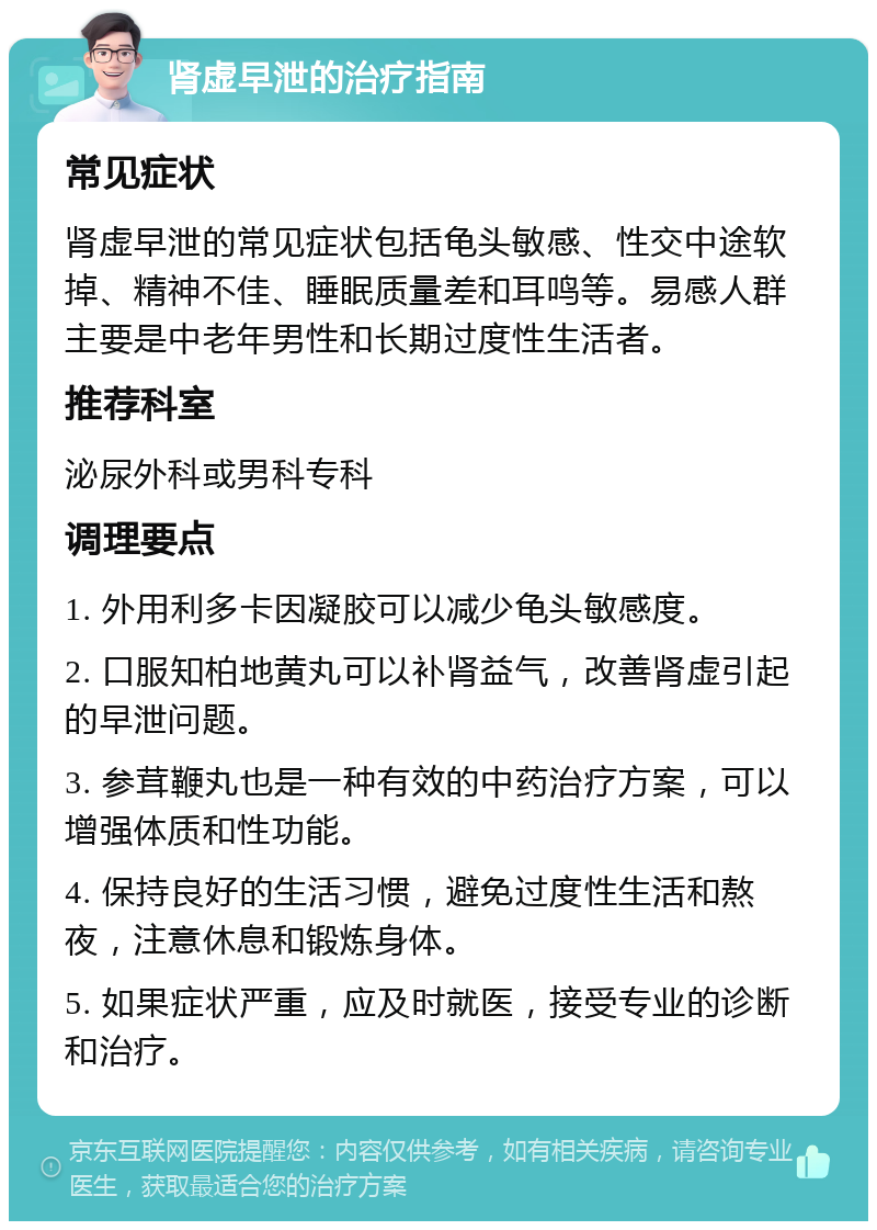 肾虚早泄的治疗指南 常见症状 肾虚早泄的常见症状包括龟头敏感、性交中途软掉、精神不佳、睡眠质量差和耳鸣等。易感人群主要是中老年男性和长期过度性生活者。 推荐科室 泌尿外科或男科专科 调理要点 1. 外用利多卡因凝胶可以减少龟头敏感度。 2. 口服知柏地黄丸可以补肾益气，改善肾虚引起的早泄问题。 3. 参茸鞭丸也是一种有效的中药治疗方案，可以增强体质和性功能。 4. 保持良好的生活习惯，避免过度性生活和熬夜，注意休息和锻炼身体。 5. 如果症状严重，应及时就医，接受专业的诊断和治疗。