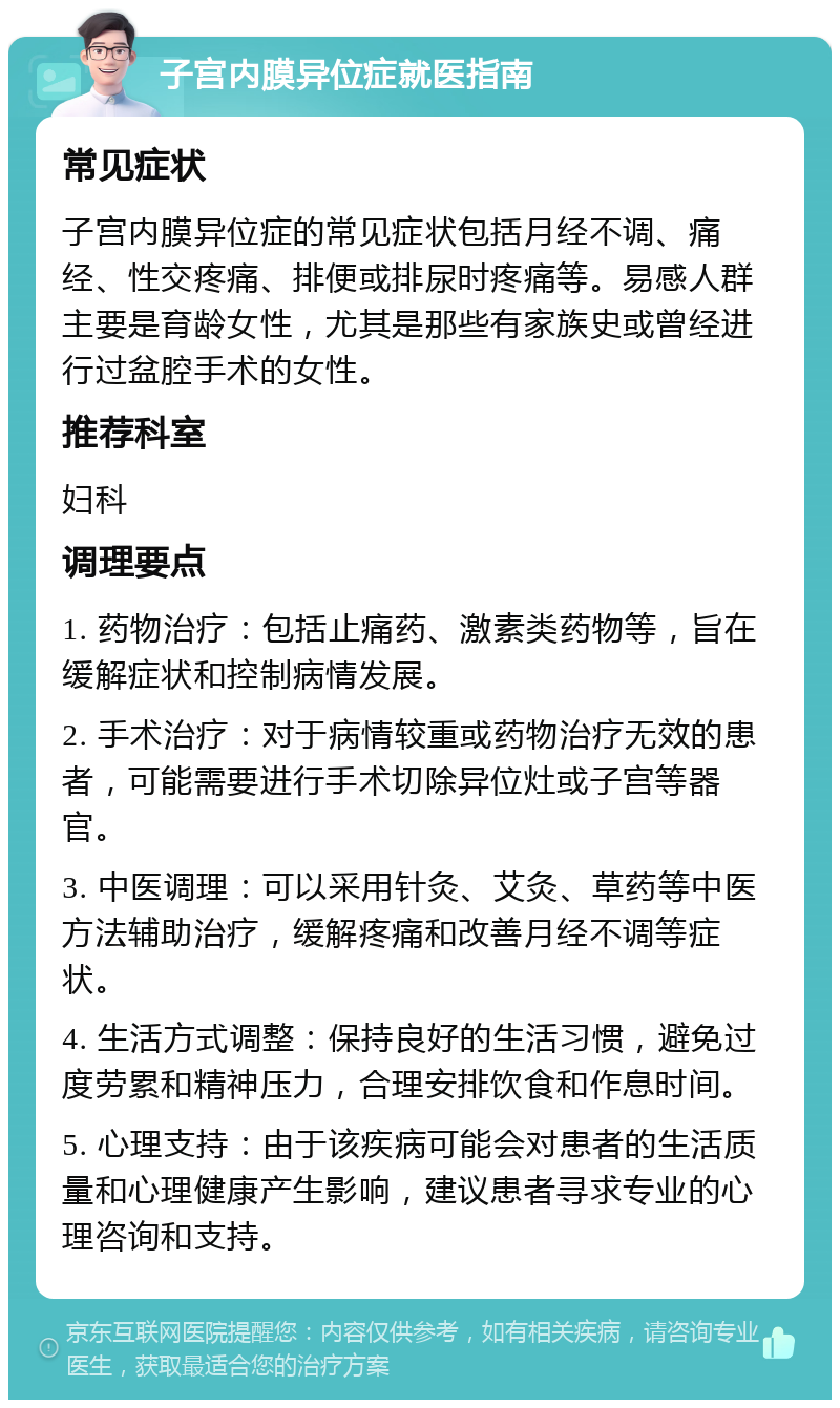 子宫内膜异位症就医指南 常见症状 子宫内膜异位症的常见症状包括月经不调、痛经、性交疼痛、排便或排尿时疼痛等。易感人群主要是育龄女性，尤其是那些有家族史或曾经进行过盆腔手术的女性。 推荐科室 妇科 调理要点 1. 药物治疗：包括止痛药、激素类药物等，旨在缓解症状和控制病情发展。 2. 手术治疗：对于病情较重或药物治疗无效的患者，可能需要进行手术切除异位灶或子宫等器官。 3. 中医调理：可以采用针灸、艾灸、草药等中医方法辅助治疗，缓解疼痛和改善月经不调等症状。 4. 生活方式调整：保持良好的生活习惯，避免过度劳累和精神压力，合理安排饮食和作息时间。 5. 心理支持：由于该疾病可能会对患者的生活质量和心理健康产生影响，建议患者寻求专业的心理咨询和支持。