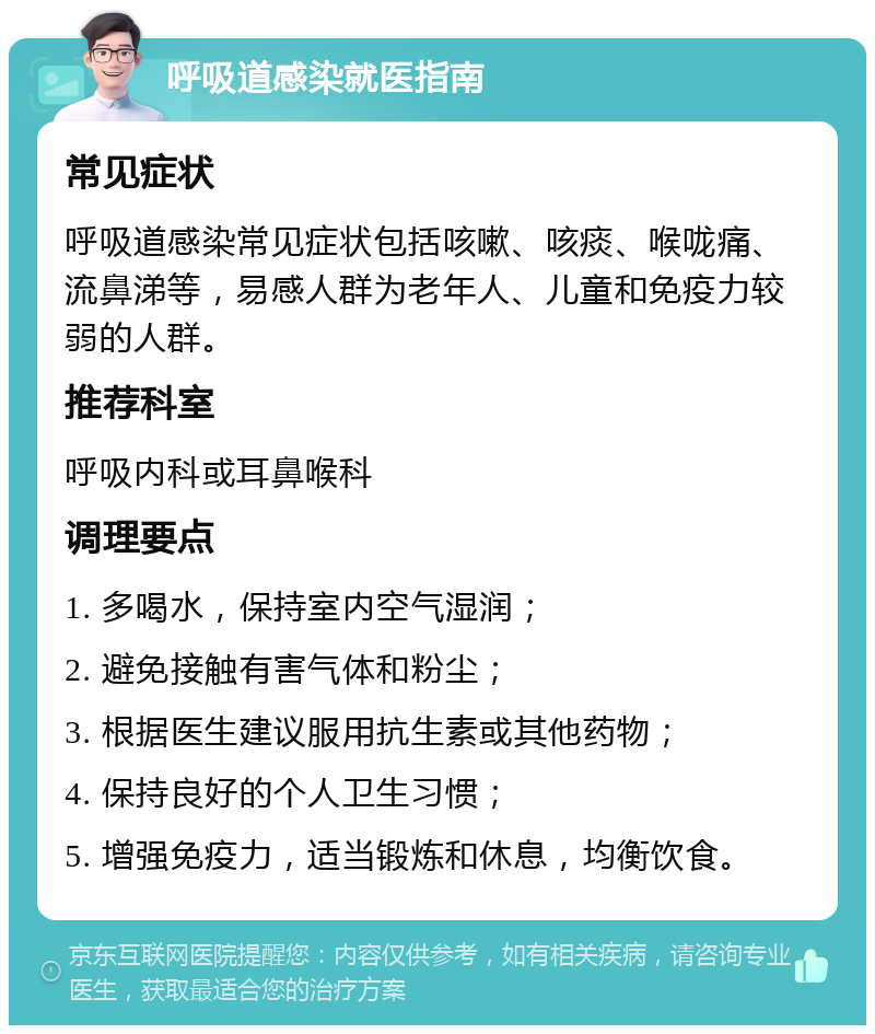 呼吸道感染就医指南 常见症状 呼吸道感染常见症状包括咳嗽、咳痰、喉咙痛、流鼻涕等，易感人群为老年人、儿童和免疫力较弱的人群。 推荐科室 呼吸内科或耳鼻喉科 调理要点 1. 多喝水，保持室内空气湿润； 2. 避免接触有害气体和粉尘； 3. 根据医生建议服用抗生素或其他药物； 4. 保持良好的个人卫生习惯； 5. 增强免疫力，适当锻炼和休息，均衡饮食。