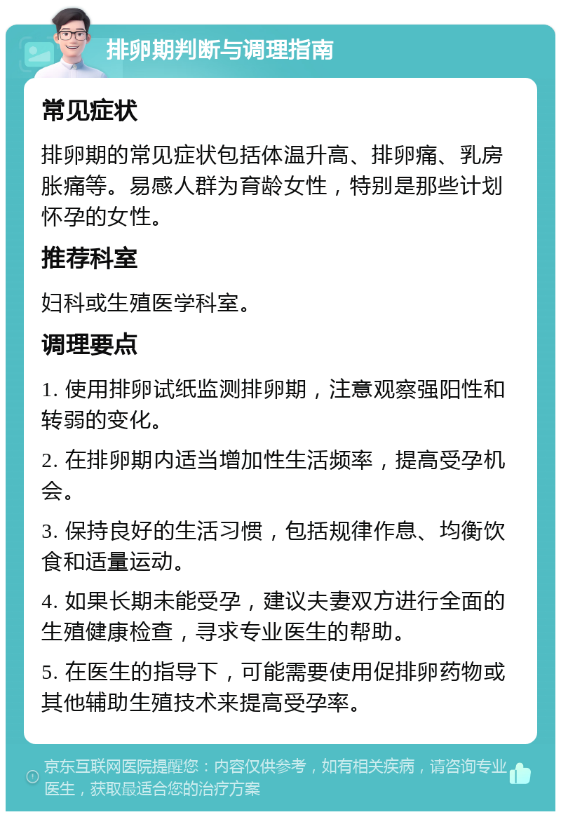 排卵期判断与调理指南 常见症状 排卵期的常见症状包括体温升高、排卵痛、乳房胀痛等。易感人群为育龄女性，特别是那些计划怀孕的女性。 推荐科室 妇科或生殖医学科室。 调理要点 1. 使用排卵试纸监测排卵期，注意观察强阳性和转弱的变化。 2. 在排卵期内适当增加性生活频率，提高受孕机会。 3. 保持良好的生活习惯，包括规律作息、均衡饮食和适量运动。 4. 如果长期未能受孕，建议夫妻双方进行全面的生殖健康检查，寻求专业医生的帮助。 5. 在医生的指导下，可能需要使用促排卵药物或其他辅助生殖技术来提高受孕率。