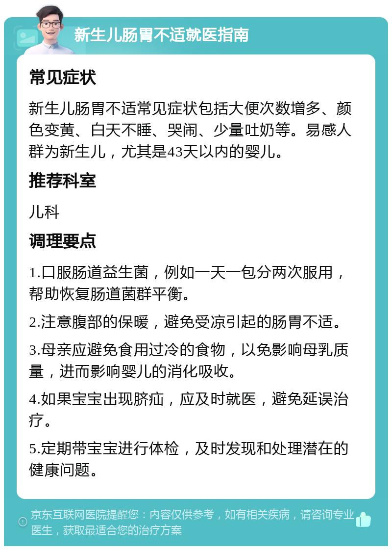 新生儿肠胃不适就医指南 常见症状 新生儿肠胃不适常见症状包括大便次数增多、颜色变黄、白天不睡、哭闹、少量吐奶等。易感人群为新生儿，尤其是43天以内的婴儿。 推荐科室 儿科 调理要点 1.口服肠道益生菌，例如一天一包分两次服用，帮助恢复肠道菌群平衡。 2.注意腹部的保暖，避免受凉引起的肠胃不适。 3.母亲应避免食用过冷的食物，以免影响母乳质量，进而影响婴儿的消化吸收。 4.如果宝宝出现脐疝，应及时就医，避免延误治疗。 5.定期带宝宝进行体检，及时发现和处理潜在的健康问题。