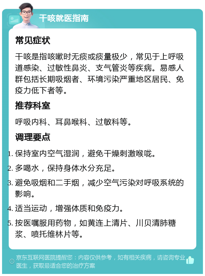 干咳就医指南 常见症状 干咳是指咳嗽时无痰或痰量极少，常见于上呼吸道感染、过敏性鼻炎、支气管炎等疾病。易感人群包括长期吸烟者、环境污染严重地区居民、免疫力低下者等。 推荐科室 呼吸内科、耳鼻喉科、过敏科等。 调理要点 保持室内空气湿润，避免干燥刺激喉咙。 多喝水，保持身体水分充足。 避免吸烟和二手烟，减少空气污染对呼吸系统的影响。 适当运动，增强体质和免疫力。 按医嘱服用药物，如黄连上清片、川贝清肺糖浆、喷托维林片等。