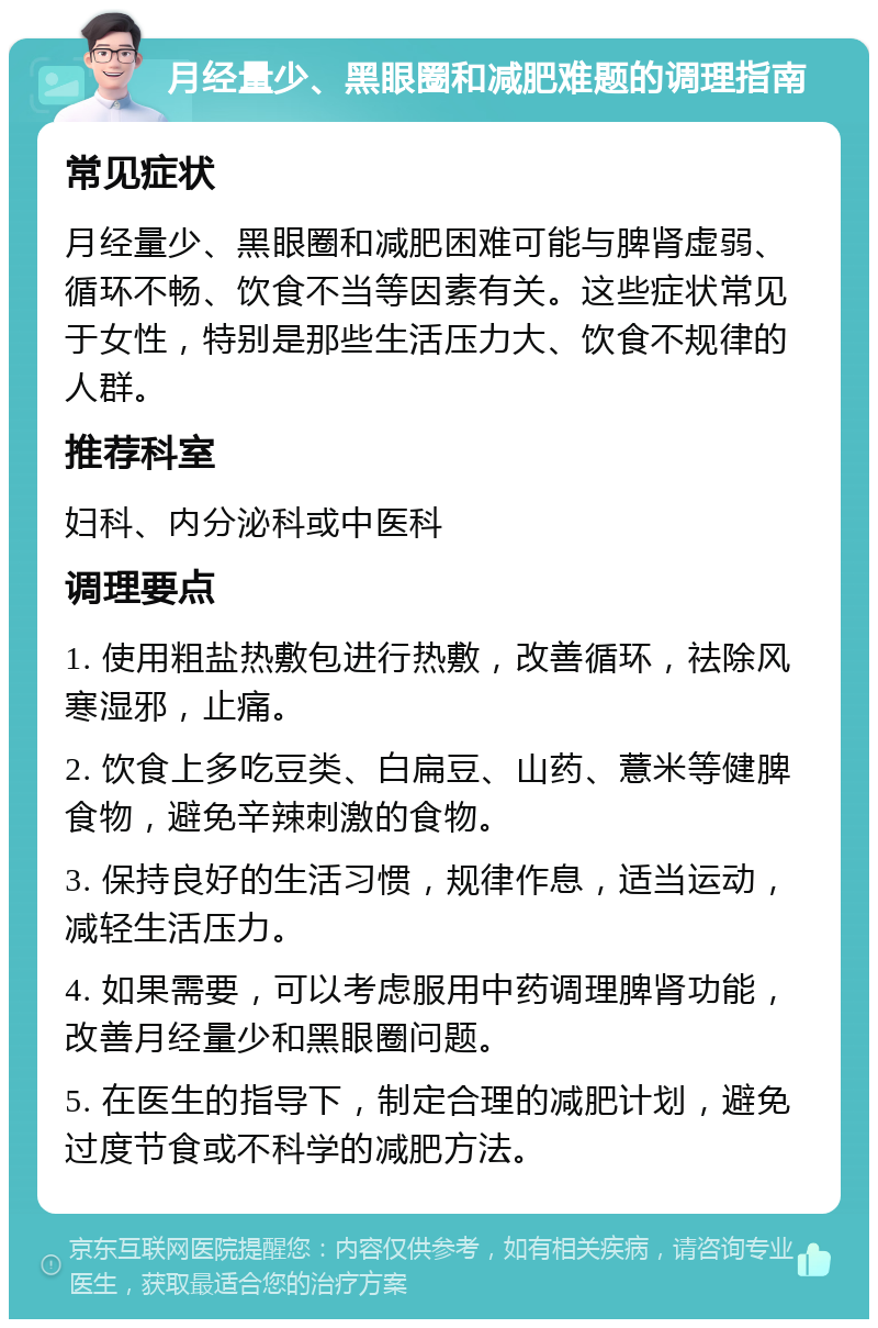 月经量少、黑眼圈和减肥难题的调理指南 常见症状 月经量少、黑眼圈和减肥困难可能与脾肾虚弱、循环不畅、饮食不当等因素有关。这些症状常见于女性，特别是那些生活压力大、饮食不规律的人群。 推荐科室 妇科、内分泌科或中医科 调理要点 1. 使用粗盐热敷包进行热敷，改善循环，祛除风寒湿邪，止痛。 2. 饮食上多吃豆类、白扁豆、山药、薏米等健脾食物，避免辛辣刺激的食物。 3. 保持良好的生活习惯，规律作息，适当运动，减轻生活压力。 4. 如果需要，可以考虑服用中药调理脾肾功能，改善月经量少和黑眼圈问题。 5. 在医生的指导下，制定合理的减肥计划，避免过度节食或不科学的减肥方法。