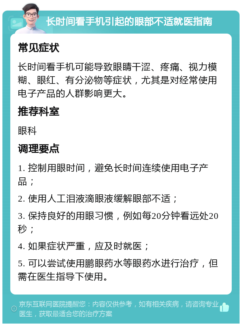 长时间看手机引起的眼部不适就医指南 常见症状 长时间看手机可能导致眼睛干涩、疼痛、视力模糊、眼红、有分泌物等症状，尤其是对经常使用电子产品的人群影响更大。 推荐科室 眼科 调理要点 1. 控制用眼时间，避免长时间连续使用电子产品； 2. 使用人工泪液滴眼液缓解眼部不适； 3. 保持良好的用眼习惯，例如每20分钟看远处20秒； 4. 如果症状严重，应及时就医； 5. 可以尝试使用鹏眼药水等眼药水进行治疗，但需在医生指导下使用。