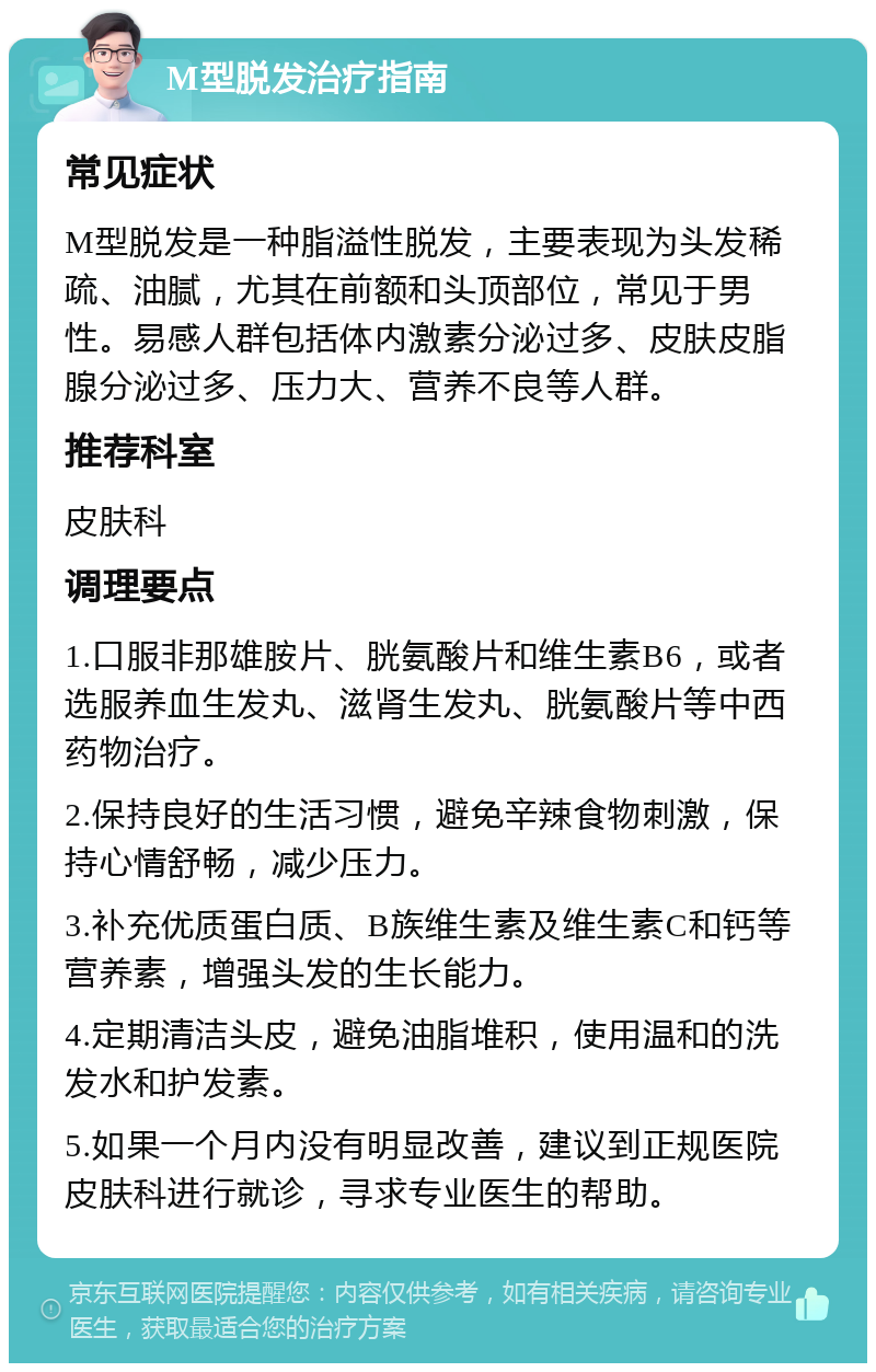 M型脱发治疗指南 常见症状 M型脱发是一种脂溢性脱发，主要表现为头发稀疏、油腻，尤其在前额和头顶部位，常见于男性。易感人群包括体内激素分泌过多、皮肤皮脂腺分泌过多、压力大、营养不良等人群。 推荐科室 皮肤科 调理要点 1.口服非那雄胺片、胱氨酸片和维生素B6，或者选服养血生发丸、滋肾生发丸、胱氨酸片等中西药物治疗。 2.保持良好的生活习惯，避免辛辣食物刺激，保持心情舒畅，减少压力。 3.补充优质蛋白质、B族维生素及维生素C和钙等营养素，增强头发的生长能力。 4.定期清洁头皮，避免油脂堆积，使用温和的洗发水和护发素。 5.如果一个月内没有明显改善，建议到正规医院皮肤科进行就诊，寻求专业医生的帮助。