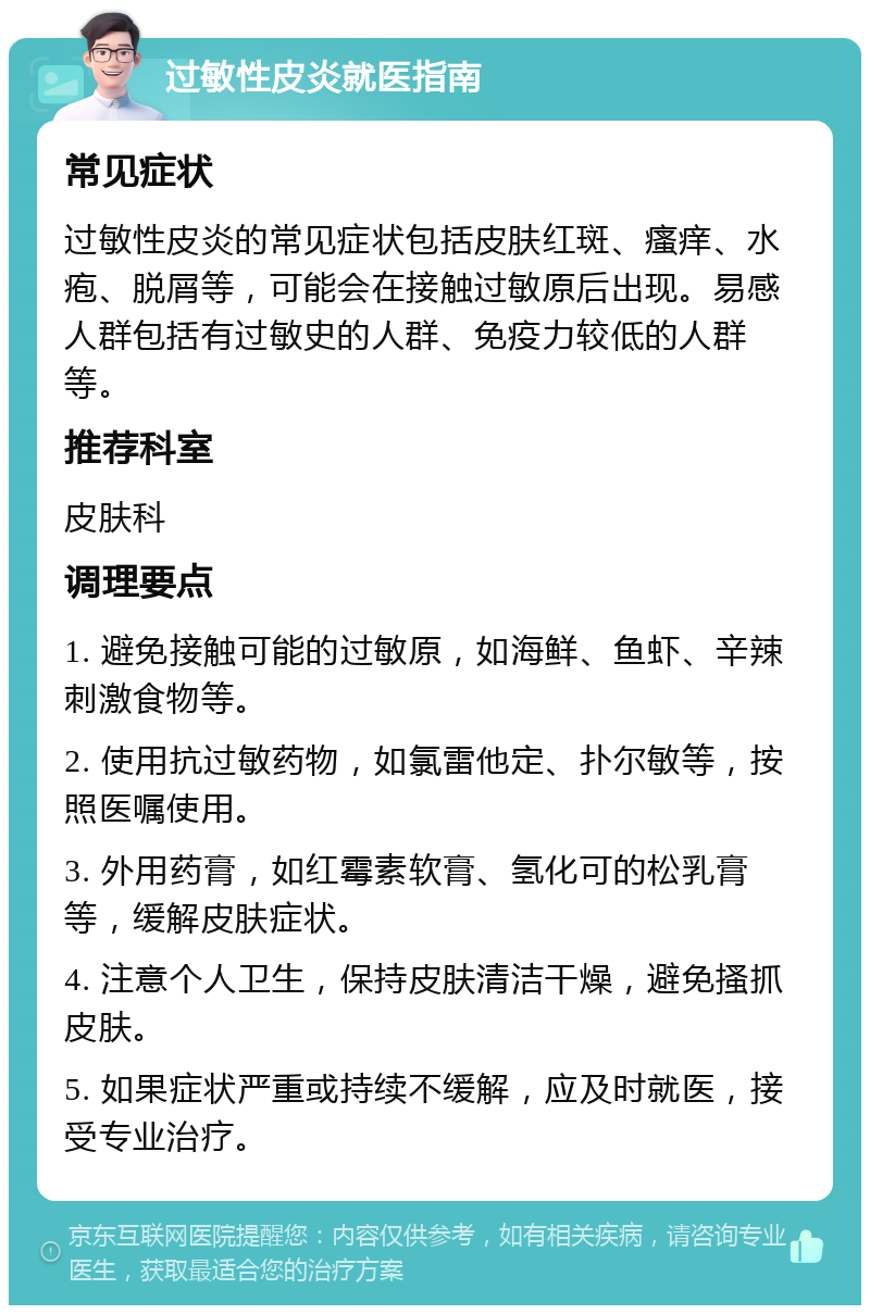 过敏性皮炎就医指南 常见症状 过敏性皮炎的常见症状包括皮肤红斑、瘙痒、水疱、脱屑等，可能会在接触过敏原后出现。易感人群包括有过敏史的人群、免疫力较低的人群等。 推荐科室 皮肤科 调理要点 1. 避免接触可能的过敏原，如海鲜、鱼虾、辛辣刺激食物等。 2. 使用抗过敏药物，如氯雷他定、扑尔敏等，按照医嘱使用。 3. 外用药膏，如红霉素软膏、氢化可的松乳膏等，缓解皮肤症状。 4. 注意个人卫生，保持皮肤清洁干燥，避免搔抓皮肤。 5. 如果症状严重或持续不缓解，应及时就医，接受专业治疗。