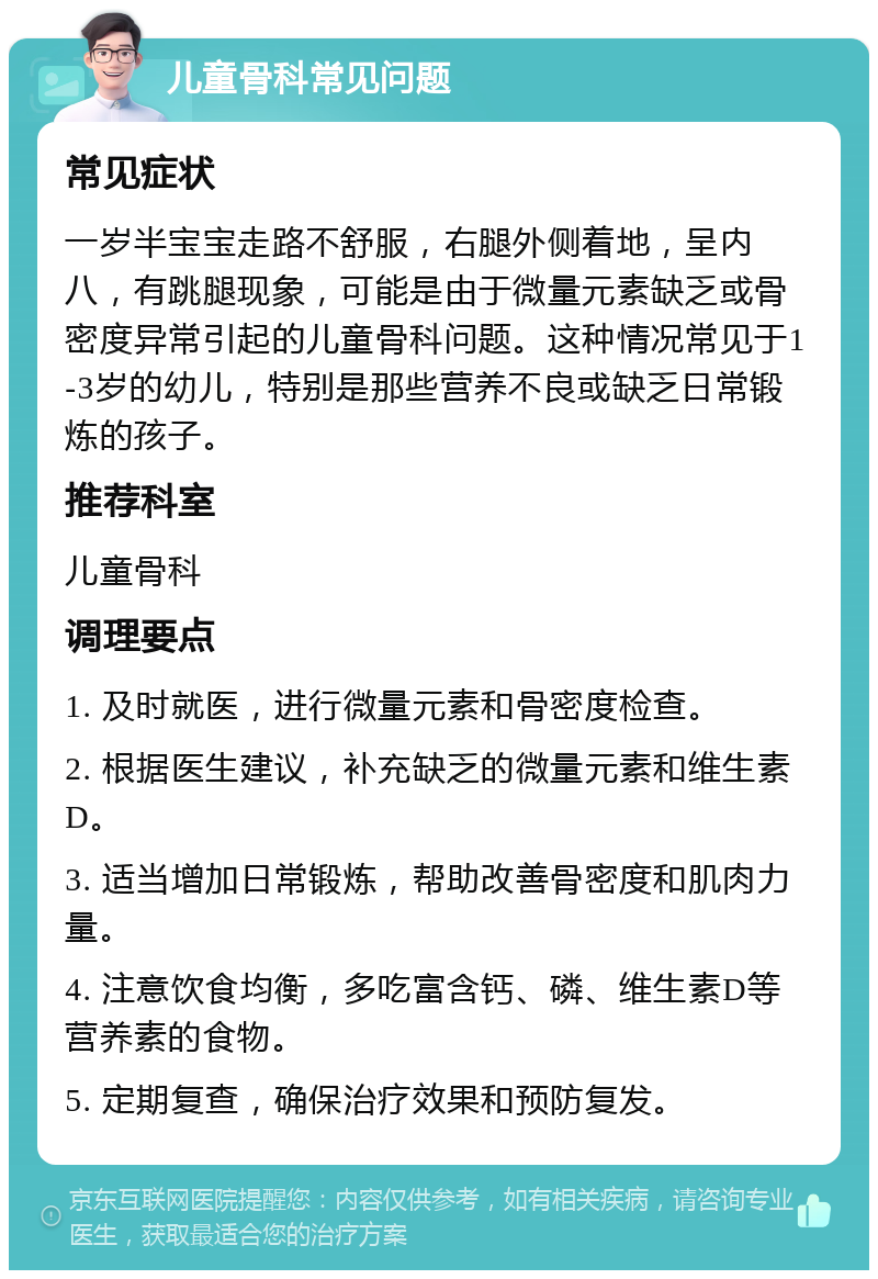 儿童骨科常见问题 常见症状 一岁半宝宝走路不舒服，右腿外侧着地，呈内八，有跳腿现象，可能是由于微量元素缺乏或骨密度异常引起的儿童骨科问题。这种情况常见于1-3岁的幼儿，特别是那些营养不良或缺乏日常锻炼的孩子。 推荐科室 儿童骨科 调理要点 1. 及时就医，进行微量元素和骨密度检查。 2. 根据医生建议，补充缺乏的微量元素和维生素D。 3. 适当增加日常锻炼，帮助改善骨密度和肌肉力量。 4. 注意饮食均衡，多吃富含钙、磷、维生素D等营养素的食物。 5. 定期复查，确保治疗效果和预防复发。