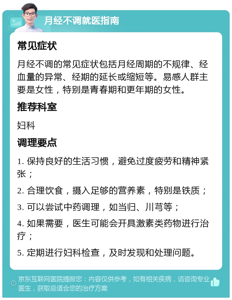 月经不调就医指南 常见症状 月经不调的常见症状包括月经周期的不规律、经血量的异常、经期的延长或缩短等。易感人群主要是女性，特别是青春期和更年期的女性。 推荐科室 妇科 调理要点 1. 保持良好的生活习惯，避免过度疲劳和精神紧张； 2. 合理饮食，摄入足够的营养素，特别是铁质； 3. 可以尝试中药调理，如当归、川芎等； 4. 如果需要，医生可能会开具激素类药物进行治疗； 5. 定期进行妇科检查，及时发现和处理问题。