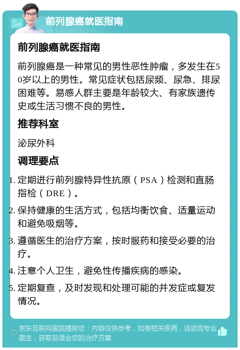 前列腺癌就医指南 前列腺癌就医指南 前列腺癌是一种常见的男性恶性肿瘤，多发生在50岁以上的男性。常见症状包括尿频、尿急、排尿困难等。易感人群主要是年龄较大、有家族遗传史或生活习惯不良的男性。 推荐科室 泌尿外科 调理要点 定期进行前列腺特异性抗原（PSA）检测和直肠指检（DRE）。 保持健康的生活方式，包括均衡饮食、适量运动和避免吸烟等。 遵循医生的治疗方案，按时服药和接受必要的治疗。 注意个人卫生，避免性传播疾病的感染。 定期复查，及时发现和处理可能的并发症或复发情况。