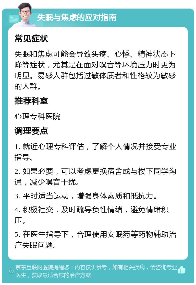 失眠与焦虑的应对指南 常见症状 失眠和焦虑可能会导致头疼、心悸、精神状态下降等症状，尤其是在面对噪音等环境压力时更为明显。易感人群包括过敏体质者和性格较为敏感的人群。 推荐科室 心理专科医院 调理要点 1. 就近心理专科评估，了解个人情况并接受专业指导。 2. 如果必要，可以考虑更换宿舍或与楼下同学沟通，减少噪音干扰。 3. 平时适当运动，增强身体素质和抵抗力。 4. 积极社交，及时疏导负性情绪，避免情绪积压。 5. 在医生指导下，合理使用安眠药等药物辅助治疗失眠问题。