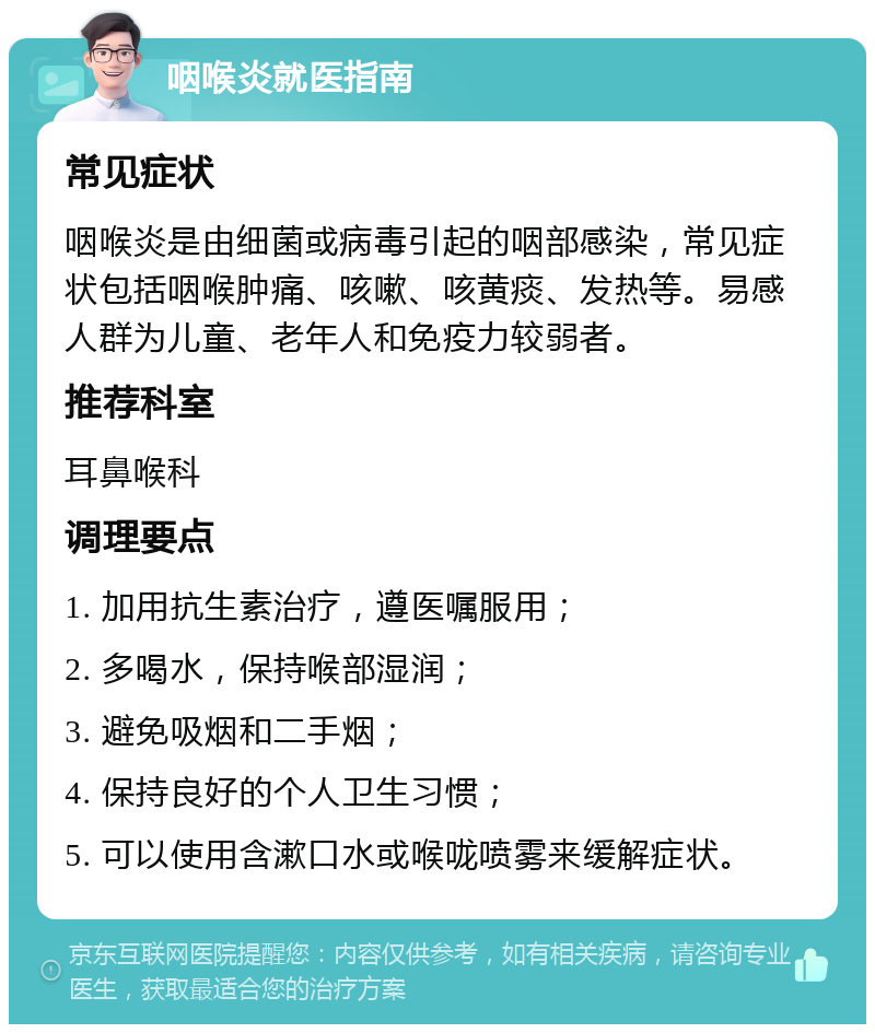 咽喉炎就医指南 常见症状 咽喉炎是由细菌或病毒引起的咽部感染，常见症状包括咽喉肿痛、咳嗽、咳黄痰、发热等。易感人群为儿童、老年人和免疫力较弱者。 推荐科室 耳鼻喉科 调理要点 1. 加用抗生素治疗，遵医嘱服用； 2. 多喝水，保持喉部湿润； 3. 避免吸烟和二手烟； 4. 保持良好的个人卫生习惯； 5. 可以使用含漱口水或喉咙喷雾来缓解症状。