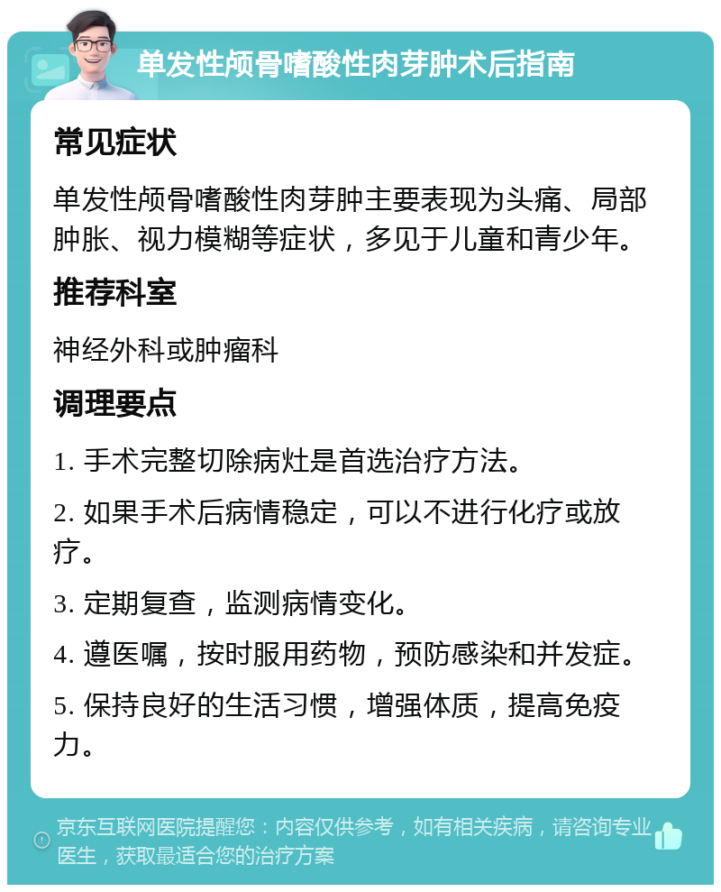 单发性颅骨嗜酸性肉芽肿术后指南 常见症状 单发性颅骨嗜酸性肉芽肿主要表现为头痛、局部肿胀、视力模糊等症状，多见于儿童和青少年。 推荐科室 神经外科或肿瘤科 调理要点 1. 手术完整切除病灶是首选治疗方法。 2. 如果手术后病情稳定，可以不进行化疗或放疗。 3. 定期复查，监测病情变化。 4. 遵医嘱，按时服用药物，预防感染和并发症。 5. 保持良好的生活习惯，增强体质，提高免疫力。