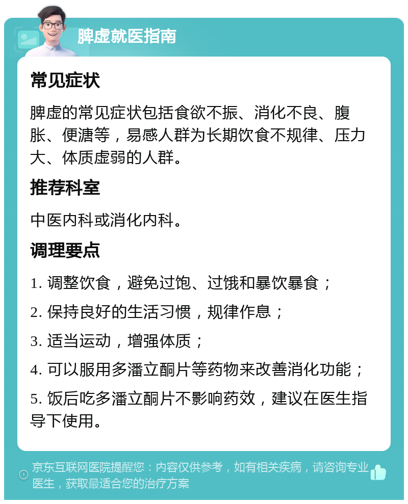 脾虚就医指南 常见症状 脾虚的常见症状包括食欲不振、消化不良、腹胀、便溏等，易感人群为长期饮食不规律、压力大、体质虚弱的人群。 推荐科室 中医内科或消化内科。 调理要点 1. 调整饮食，避免过饱、过饿和暴饮暴食； 2. 保持良好的生活习惯，规律作息； 3. 适当运动，增强体质； 4. 可以服用多潘立酮片等药物来改善消化功能； 5. 饭后吃多潘立酮片不影响药效，建议在医生指导下使用。