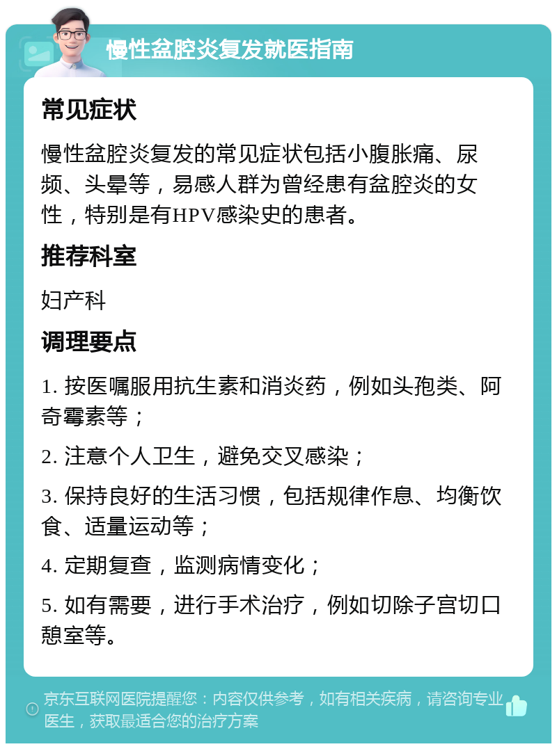 慢性盆腔炎复发就医指南 常见症状 慢性盆腔炎复发的常见症状包括小腹胀痛、尿频、头晕等，易感人群为曾经患有盆腔炎的女性，特别是有HPV感染史的患者。 推荐科室 妇产科 调理要点 1. 按医嘱服用抗生素和消炎药，例如头孢类、阿奇霉素等； 2. 注意个人卫生，避免交叉感染； 3. 保持良好的生活习惯，包括规律作息、均衡饮食、适量运动等； 4. 定期复查，监测病情变化； 5. 如有需要，进行手术治疗，例如切除子宫切口憩室等。