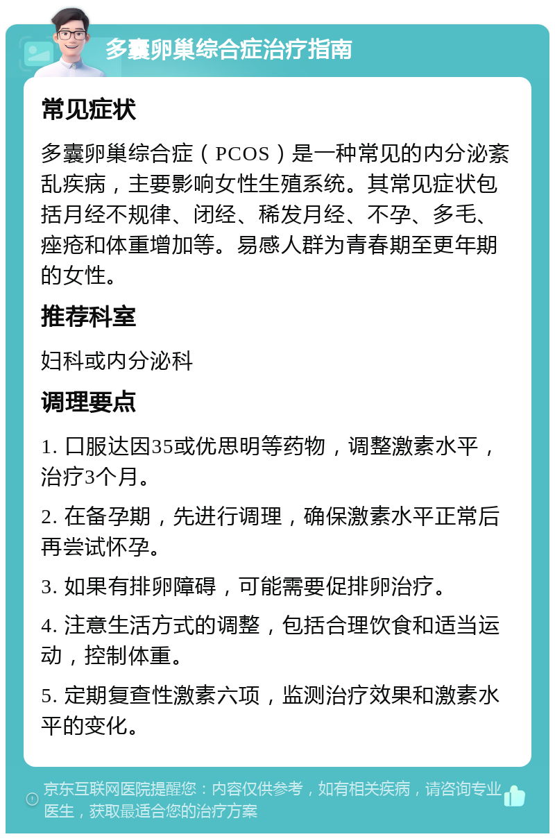 多囊卵巢综合症治疗指南 常见症状 多囊卵巢综合症（PCOS）是一种常见的内分泌紊乱疾病，主要影响女性生殖系统。其常见症状包括月经不规律、闭经、稀发月经、不孕、多毛、痤疮和体重增加等。易感人群为青春期至更年期的女性。 推荐科室 妇科或内分泌科 调理要点 1. 口服达因35或优思明等药物，调整激素水平，治疗3个月。 2. 在备孕期，先进行调理，确保激素水平正常后再尝试怀孕。 3. 如果有排卵障碍，可能需要促排卵治疗。 4. 注意生活方式的调整，包括合理饮食和适当运动，控制体重。 5. 定期复查性激素六项，监测治疗效果和激素水平的变化。