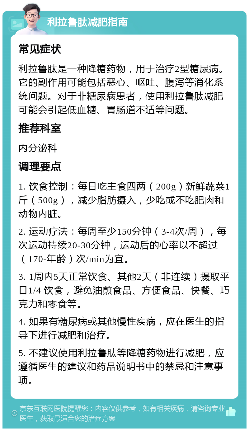 利拉鲁肽减肥指南 常见症状 利拉鲁肽是一种降糖药物，用于治疗2型糖尿病。它的副作用可能包括恶心、呕吐、腹泻等消化系统问题。对于非糖尿病患者，使用利拉鲁肽减肥可能会引起低血糖、胃肠道不适等问题。 推荐科室 内分泌科 调理要点 1. 饮食控制：每日吃主食四两（200g）新鲜蔬菜1斤（500g），减少脂肪摄入，少吃或不吃肥肉和动物内脏。 2. 运动疗法：每周至少150分钟（3-4次/周），每次运动持续20-30分钟，运动后的心率以不超过（170-年龄）次/min为宜。 3. 1周内5天正常饮食、其他2天（非连续）摄取平日1/4 饮食，避免油煎食品、方便食品、快餐、巧克力和零食等。 4. 如果有糖尿病或其他慢性疾病，应在医生的指导下进行减肥和治疗。 5. 不建议使用利拉鲁肽等降糖药物进行减肥，应遵循医生的建议和药品说明书中的禁忌和注意事项。