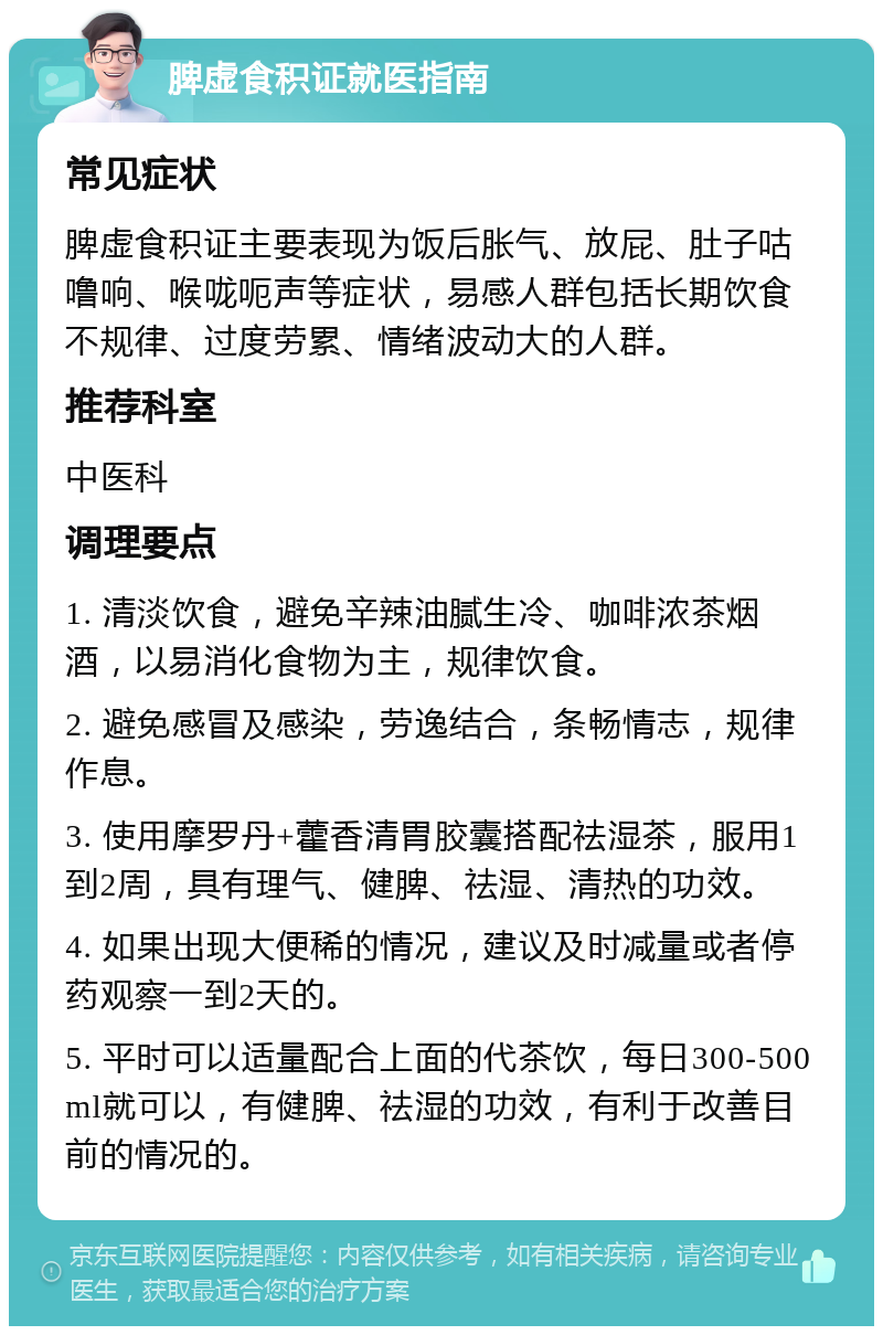 脾虚食积证就医指南 常见症状 脾虚食积证主要表现为饭后胀气、放屁、肚子咕噜响、喉咙呃声等症状，易感人群包括长期饮食不规律、过度劳累、情绪波动大的人群。 推荐科室 中医科 调理要点 1. 清淡饮食，避免辛辣油腻生冷、咖啡浓茶烟酒，以易消化食物为主，规律饮食。 2. 避免感冒及感染，劳逸结合，条畅情志，规律作息。 3. 使用摩罗丹+藿香清胃胶囊搭配祛湿茶，服用1到2周，具有理气、健脾、祛湿、清热的功效。 4. 如果出现大便稀的情况，建议及时减量或者停药观察一到2天的。 5. 平时可以适量配合上面的代茶饮，每日300-500ml就可以，有健脾、祛湿的功效，有利于改善目前的情况的。