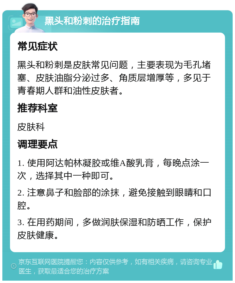 黑头和粉刺的治疗指南 常见症状 黑头和粉刺是皮肤常见问题，主要表现为毛孔堵塞、皮肤油脂分泌过多、角质层增厚等，多见于青春期人群和油性皮肤者。 推荐科室 皮肤科 调理要点 1. 使用阿达帕林凝胶或维A酸乳膏，每晚点涂一次，选择其中一种即可。 2. 注意鼻子和脸部的涂抹，避免接触到眼睛和口腔。 3. 在用药期间，多做润肤保湿和防晒工作，保护皮肤健康。