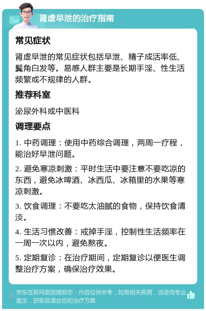 肾虚早泄的治疗指南 常见症状 肾虚早泄的常见症状包括早泄、精子成活率低、鬓角白发等。易感人群主要是长期手淫、性生活频繁或不规律的人群。 推荐科室 泌尿外科或中医科 调理要点 1. 中药调理：使用中药综合调理，两周一疗程，能治好早泄问题。 2. 避免寒凉刺激：平时生活中要注意不要吃凉的东西，避免冰啤酒、冰西瓜、冰箱里的水果等寒凉刺激。 3. 饮食调理：不要吃太油腻的食物，保持饮食清淡。 4. 生活习惯改善：戒掉手淫，控制性生活频率在一周一次以内，避免熬夜。 5. 定期复诊：在治疗期间，定期复诊以便医生调整治疗方案，确保治疗效果。