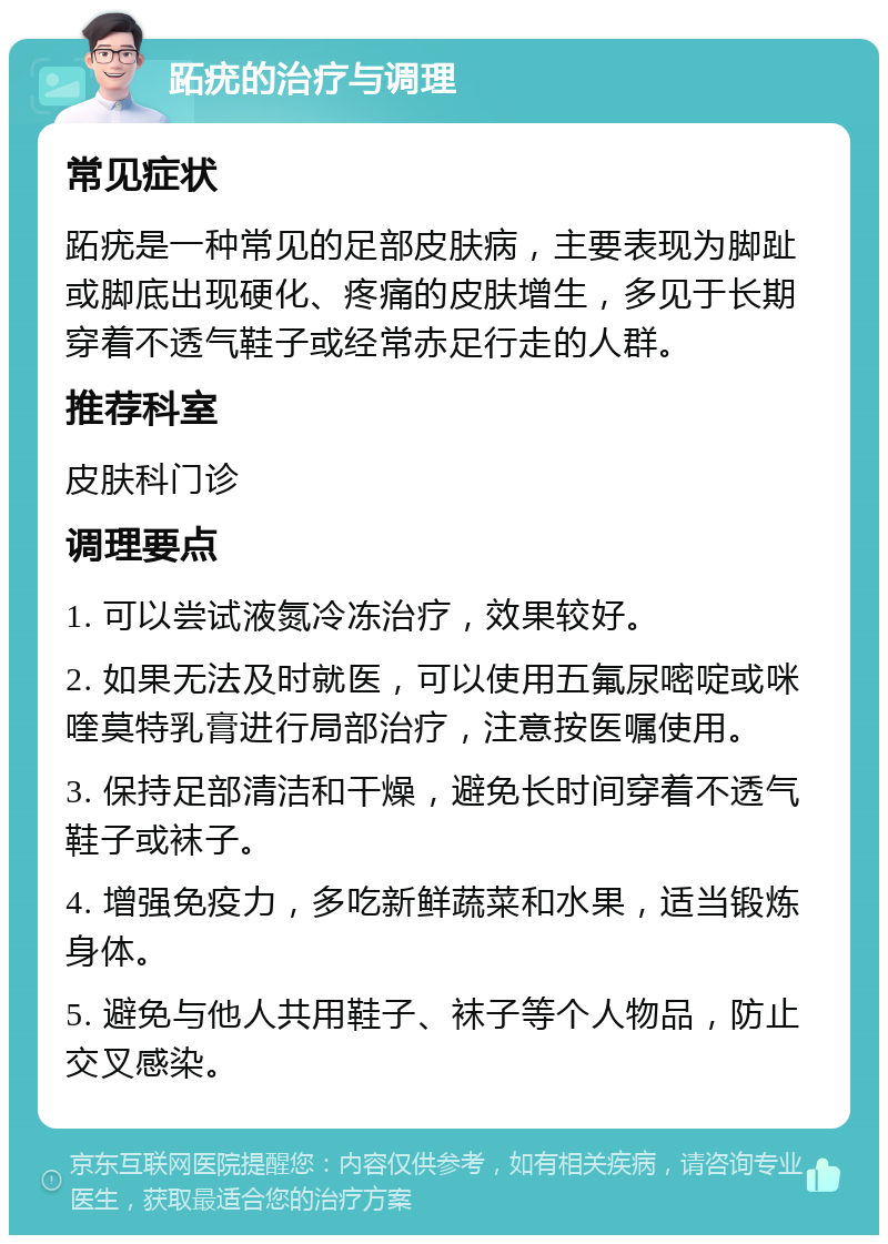 跖疣的治疗与调理 常见症状 跖疣是一种常见的足部皮肤病，主要表现为脚趾或脚底出现硬化、疼痛的皮肤增生，多见于长期穿着不透气鞋子或经常赤足行走的人群。 推荐科室 皮肤科门诊 调理要点 1. 可以尝试液氮冷冻治疗，效果较好。 2. 如果无法及时就医，可以使用五氟尿嘧啶或咪喹莫特乳膏进行局部治疗，注意按医嘱使用。 3. 保持足部清洁和干燥，避免长时间穿着不透气鞋子或袜子。 4. 增强免疫力，多吃新鲜蔬菜和水果，适当锻炼身体。 5. 避免与他人共用鞋子、袜子等个人物品，防止交叉感染。