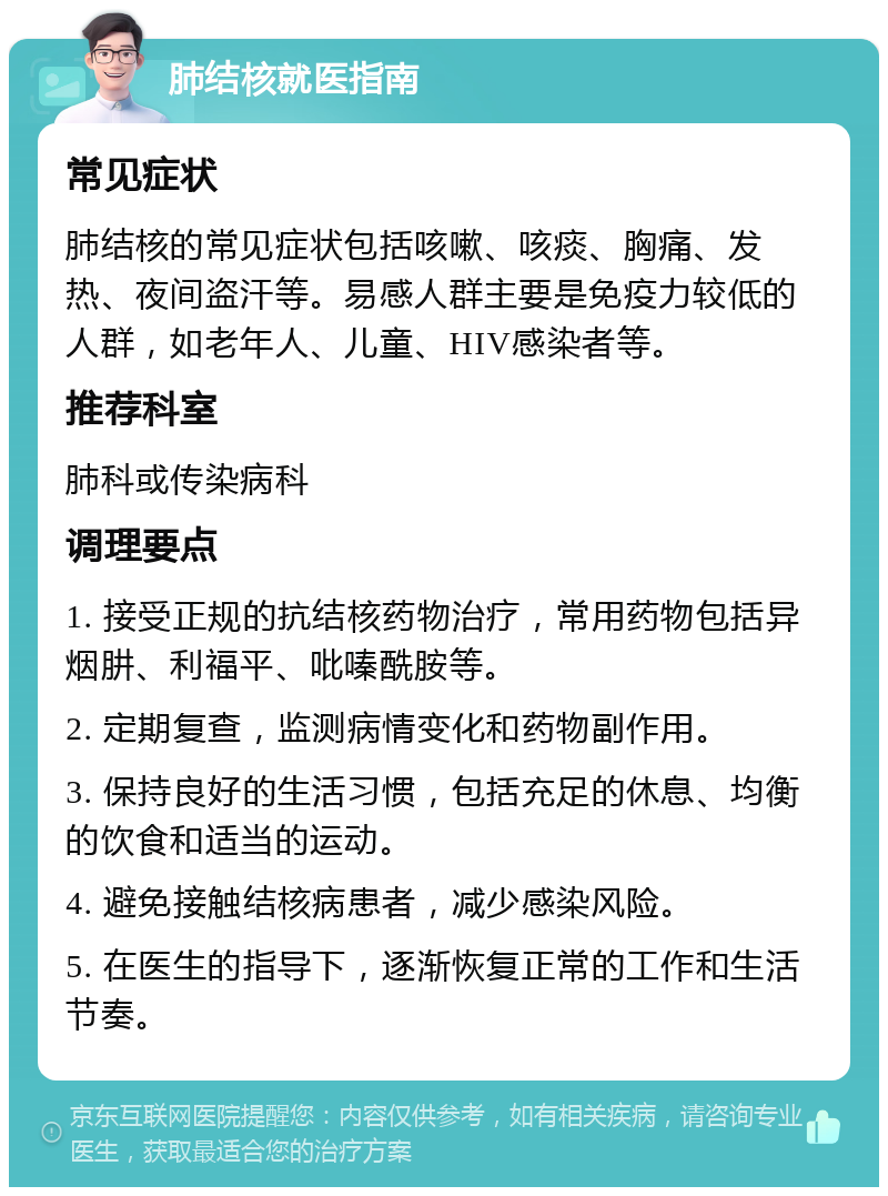 肺结核就医指南 常见症状 肺结核的常见症状包括咳嗽、咳痰、胸痛、发热、夜间盗汗等。易感人群主要是免疫力较低的人群，如老年人、儿童、HIV感染者等。 推荐科室 肺科或传染病科 调理要点 1. 接受正规的抗结核药物治疗，常用药物包括异烟肼、利福平、吡嗪酰胺等。 2. 定期复查，监测病情变化和药物副作用。 3. 保持良好的生活习惯，包括充足的休息、均衡的饮食和适当的运动。 4. 避免接触结核病患者，减少感染风险。 5. 在医生的指导下，逐渐恢复正常的工作和生活节奏。