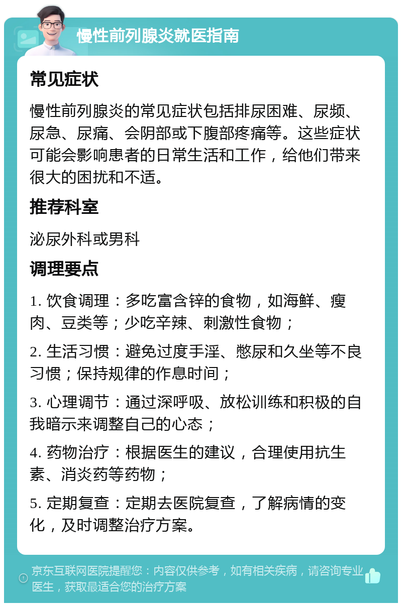 慢性前列腺炎就医指南 常见症状 慢性前列腺炎的常见症状包括排尿困难、尿频、尿急、尿痛、会阴部或下腹部疼痛等。这些症状可能会影响患者的日常生活和工作，给他们带来很大的困扰和不适。 推荐科室 泌尿外科或男科 调理要点 1. 饮食调理：多吃富含锌的食物，如海鲜、瘦肉、豆类等；少吃辛辣、刺激性食物； 2. 生活习惯：避免过度手淫、憋尿和久坐等不良习惯；保持规律的作息时间； 3. 心理调节：通过深呼吸、放松训练和积极的自我暗示来调整自己的心态； 4. 药物治疗：根据医生的建议，合理使用抗生素、消炎药等药物； 5. 定期复查：定期去医院复查，了解病情的变化，及时调整治疗方案。