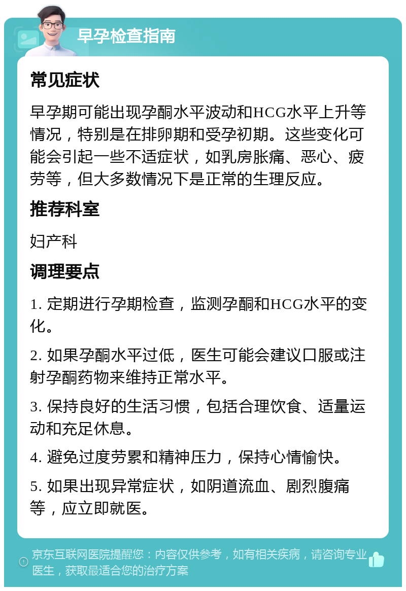 早孕检查指南 常见症状 早孕期可能出现孕酮水平波动和HCG水平上升等情况，特别是在排卵期和受孕初期。这些变化可能会引起一些不适症状，如乳房胀痛、恶心、疲劳等，但大多数情况下是正常的生理反应。 推荐科室 妇产科 调理要点 1. 定期进行孕期检查，监测孕酮和HCG水平的变化。 2. 如果孕酮水平过低，医生可能会建议口服或注射孕酮药物来维持正常水平。 3. 保持良好的生活习惯，包括合理饮食、适量运动和充足休息。 4. 避免过度劳累和精神压力，保持心情愉快。 5. 如果出现异常症状，如阴道流血、剧烈腹痛等，应立即就医。