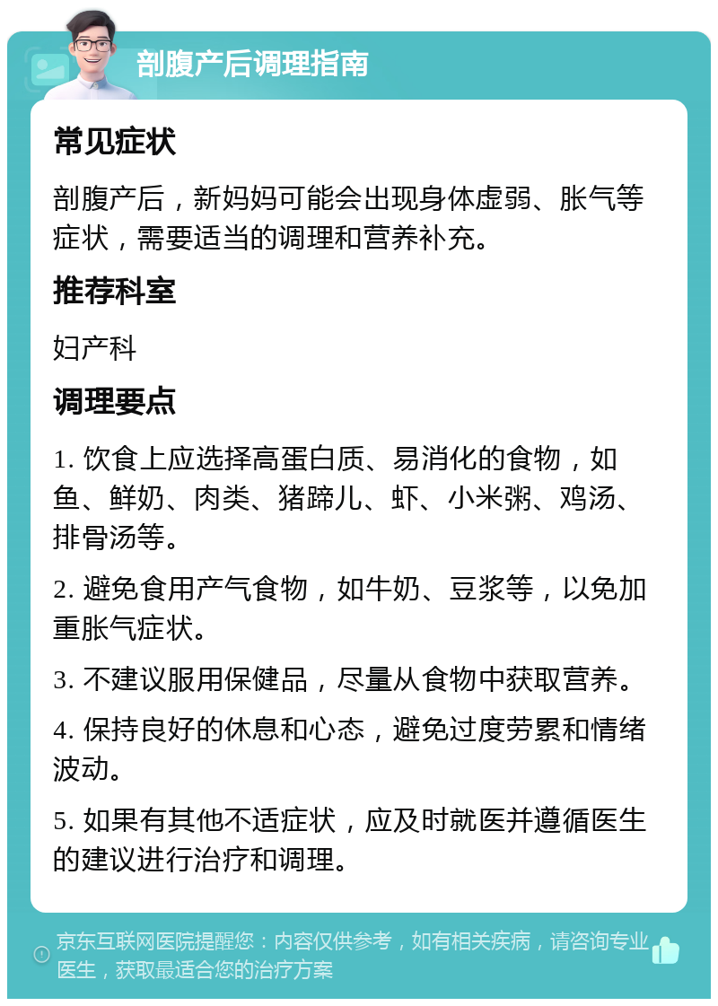 剖腹产后调理指南 常见症状 剖腹产后，新妈妈可能会出现身体虚弱、胀气等症状，需要适当的调理和营养补充。 推荐科室 妇产科 调理要点 1. 饮食上应选择高蛋白质、易消化的食物，如鱼、鲜奶、肉类、猪蹄儿、虾、小米粥、鸡汤、排骨汤等。 2. 避免食用产气食物，如牛奶、豆浆等，以免加重胀气症状。 3. 不建议服用保健品，尽量从食物中获取营养。 4. 保持良好的休息和心态，避免过度劳累和情绪波动。 5. 如果有其他不适症状，应及时就医并遵循医生的建议进行治疗和调理。