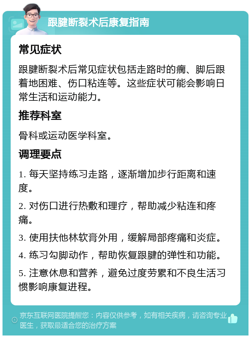 跟腱断裂术后康复指南 常见症状 跟腱断裂术后常见症状包括走路时的瘸、脚后跟着地困难、伤口粘连等。这些症状可能会影响日常生活和运动能力。 推荐科室 骨科或运动医学科室。 调理要点 1. 每天坚持练习走路，逐渐增加步行距离和速度。 2. 对伤口进行热敷和理疗，帮助减少粘连和疼痛。 3. 使用扶他林软膏外用，缓解局部疼痛和炎症。 4. 练习勾脚动作，帮助恢复跟腱的弹性和功能。 5. 注意休息和营养，避免过度劳累和不良生活习惯影响康复进程。