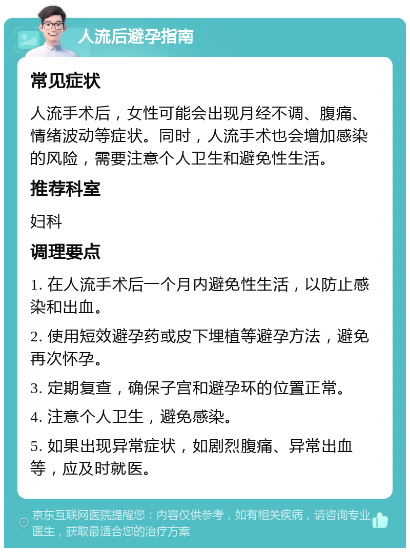 人流后避孕指南 常见症状 人流手术后，女性可能会出现月经不调、腹痛、情绪波动等症状。同时，人流手术也会增加感染的风险，需要注意个人卫生和避免性生活。 推荐科室 妇科 调理要点 1. 在人流手术后一个月内避免性生活，以防止感染和出血。 2. 使用短效避孕药或皮下埋植等避孕方法，避免再次怀孕。 3. 定期复查，确保子宫和避孕环的位置正常。 4. 注意个人卫生，避免感染。 5. 如果出现异常症状，如剧烈腹痛、异常出血等，应及时就医。