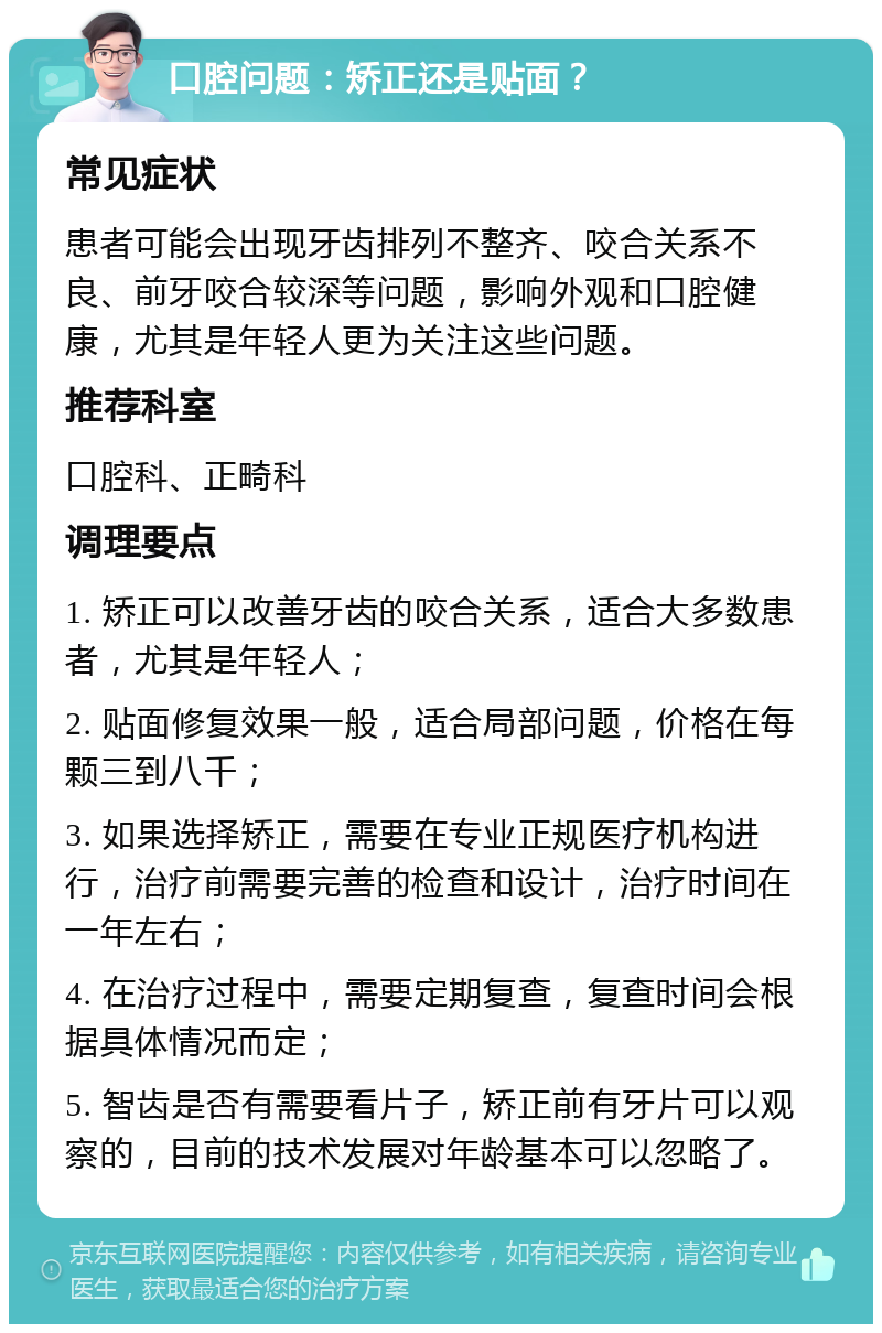 口腔问题：矫正还是贴面？ 常见症状 患者可能会出现牙齿排列不整齐、咬合关系不良、前牙咬合较深等问题，影响外观和口腔健康，尤其是年轻人更为关注这些问题。 推荐科室 口腔科、正畸科 调理要点 1. 矫正可以改善牙齿的咬合关系，适合大多数患者，尤其是年轻人； 2. 贴面修复效果一般，适合局部问题，价格在每颗三到八千； 3. 如果选择矫正，需要在专业正规医疗机构进行，治疗前需要完善的检查和设计，治疗时间在一年左右； 4. 在治疗过程中，需要定期复查，复查时间会根据具体情况而定； 5. 智齿是否有需要看片子，矫正前有牙片可以观察的，目前的技术发展对年龄基本可以忽略了。