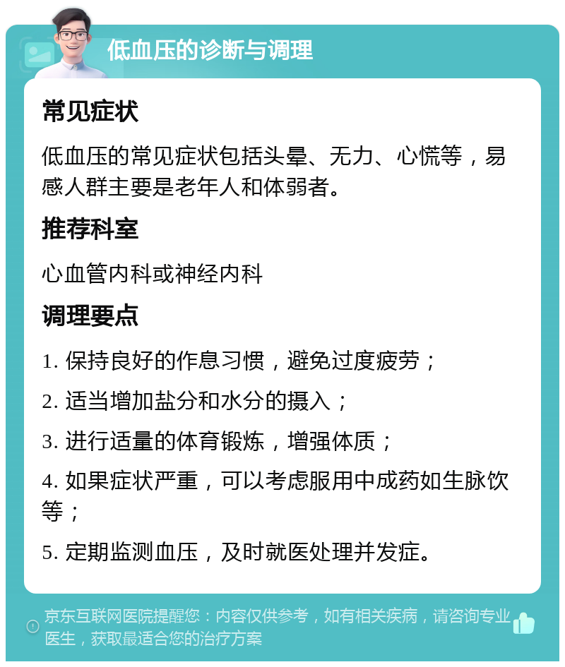 低血压的诊断与调理 常见症状 低血压的常见症状包括头晕、无力、心慌等，易感人群主要是老年人和体弱者。 推荐科室 心血管内科或神经内科 调理要点 1. 保持良好的作息习惯，避免过度疲劳； 2. 适当增加盐分和水分的摄入； 3. 进行适量的体育锻炼，增强体质； 4. 如果症状严重，可以考虑服用中成药如生脉饮等； 5. 定期监测血压，及时就医处理并发症。