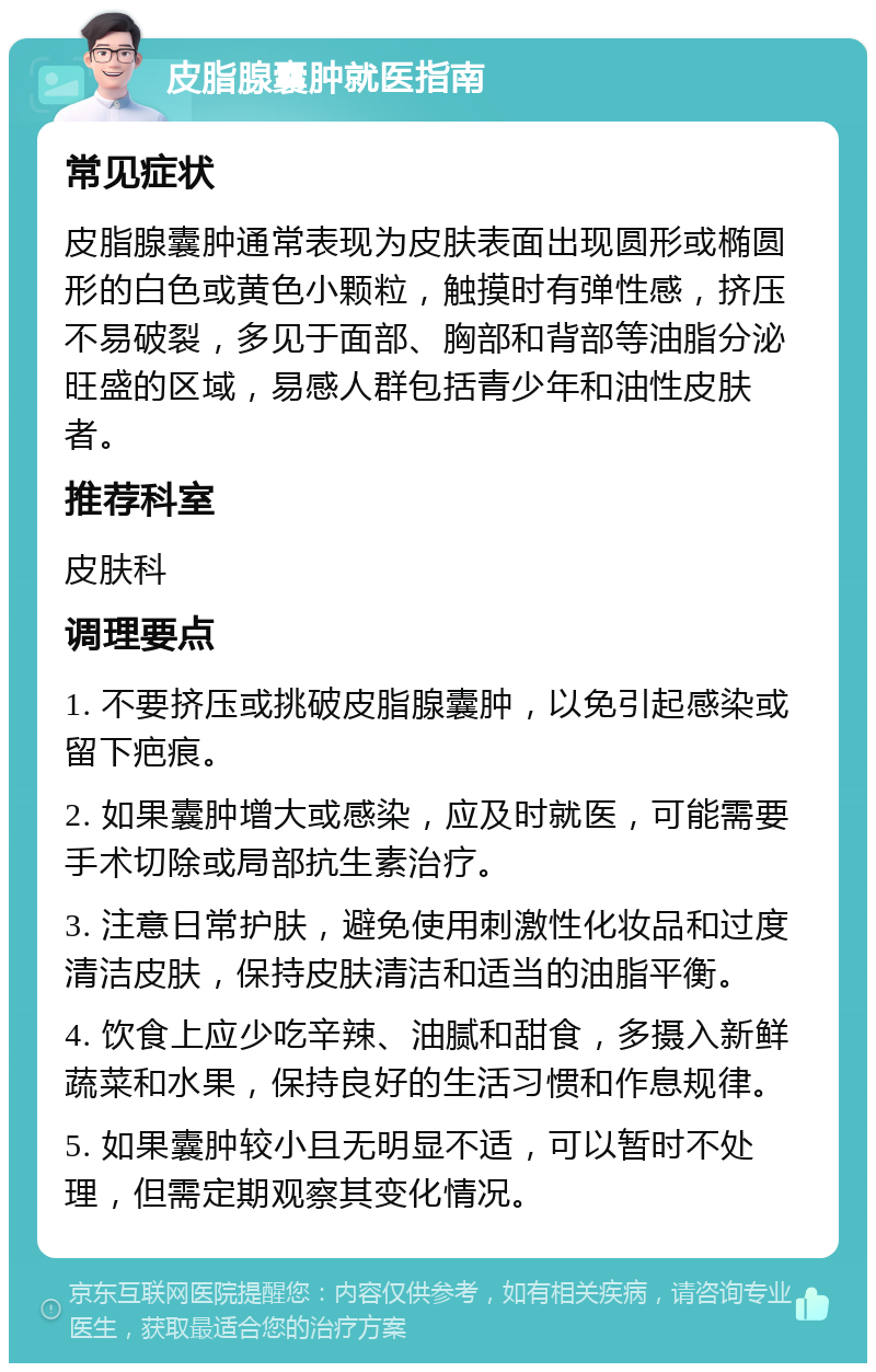 皮脂腺囊肿就医指南 常见症状 皮脂腺囊肿通常表现为皮肤表面出现圆形或椭圆形的白色或黄色小颗粒，触摸时有弹性感，挤压不易破裂，多见于面部、胸部和背部等油脂分泌旺盛的区域，易感人群包括青少年和油性皮肤者。 推荐科室 皮肤科 调理要点 1. 不要挤压或挑破皮脂腺囊肿，以免引起感染或留下疤痕。 2. 如果囊肿增大或感染，应及时就医，可能需要手术切除或局部抗生素治疗。 3. 注意日常护肤，避免使用刺激性化妆品和过度清洁皮肤，保持皮肤清洁和适当的油脂平衡。 4. 饮食上应少吃辛辣、油腻和甜食，多摄入新鲜蔬菜和水果，保持良好的生活习惯和作息规律。 5. 如果囊肿较小且无明显不适，可以暂时不处理，但需定期观察其变化情况。