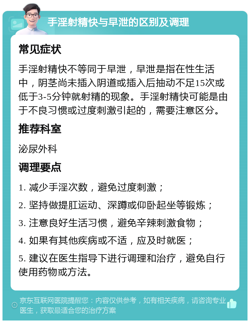 手淫射精快与早泄的区别及调理 常见症状 手淫射精快不等同于早泄，早泄是指在性生活中，阴茎尚未插入阴道或插入后抽动不足15次或低于3-5分钟就射精的现象。手淫射精快可能是由于不良习惯或过度刺激引起的，需要注意区分。 推荐科室 泌尿外科 调理要点 1. 减少手淫次数，避免过度刺激； 2. 坚持做提肛运动、深蹲或仰卧起坐等锻炼； 3. 注意良好生活习惯，避免辛辣刺激食物； 4. 如果有其他疾病或不适，应及时就医； 5. 建议在医生指导下进行调理和治疗，避免自行使用药物或方法。