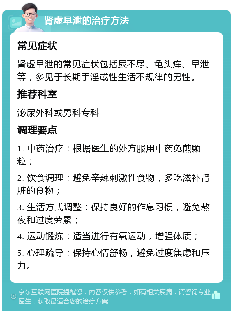 肾虚早泄的治疗方法 常见症状 肾虚早泄的常见症状包括尿不尽、龟头痒、早泄等，多见于长期手淫或性生活不规律的男性。 推荐科室 泌尿外科或男科专科 调理要点 1. 中药治疗：根据医生的处方服用中药免煎颗粒； 2. 饮食调理：避免辛辣刺激性食物，多吃滋补肾脏的食物； 3. 生活方式调整：保持良好的作息习惯，避免熬夜和过度劳累； 4. 运动锻炼：适当进行有氧运动，增强体质； 5. 心理疏导：保持心情舒畅，避免过度焦虑和压力。