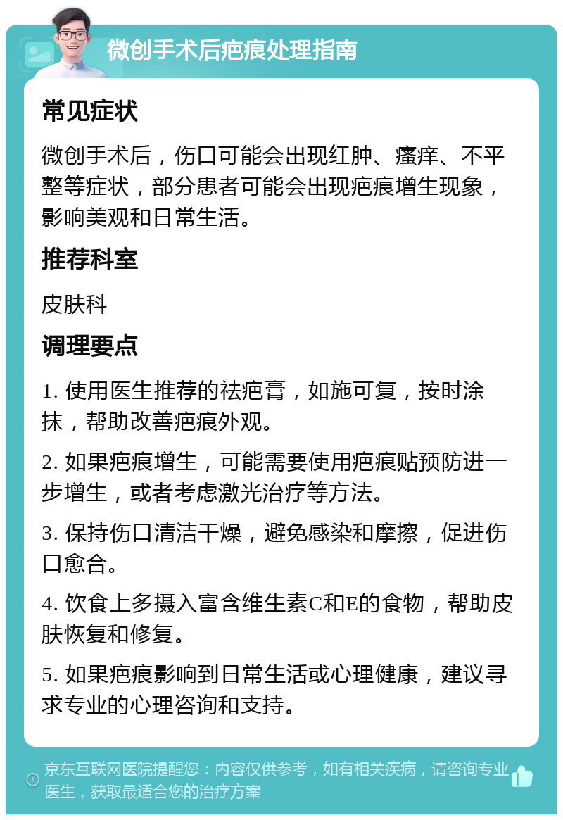 微创手术后疤痕处理指南 常见症状 微创手术后，伤口可能会出现红肿、瘙痒、不平整等症状，部分患者可能会出现疤痕增生现象，影响美观和日常生活。 推荐科室 皮肤科 调理要点 1. 使用医生推荐的祛疤膏，如施可复，按时涂抹，帮助改善疤痕外观。 2. 如果疤痕增生，可能需要使用疤痕贴预防进一步增生，或者考虑激光治疗等方法。 3. 保持伤口清洁干燥，避免感染和摩擦，促进伤口愈合。 4. 饮食上多摄入富含维生素C和E的食物，帮助皮肤恢复和修复。 5. 如果疤痕影响到日常生活或心理健康，建议寻求专业的心理咨询和支持。